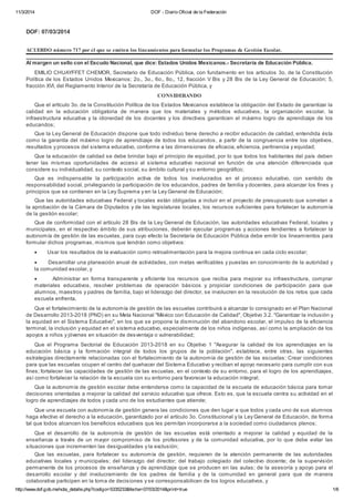 11/3/2014 DOF -­ Diario Oficial de la Federación 
DOF: 07/03/2014 
ACUERDO número 717 por el que se emiten los lineamientos para formular los Programas de Gestión Escolar. 
Al margen un sello con el Escudo Nacional, que dice: Estados Unidos Mexicanos.-­ Secretaría de Educación Pública. 
EMILIO CHUAYFFET CHEMOR, Secretario de Educación Pública, con fundamento en los artículos 3o. de la Constitución 
Política de los Estados Unidos Mexicanos;; 2o., 3o., 6o., 8o., 12, fracción V Bis y 28 Bis de la Ley General de Educación;; 5, 
fracción XVI, del Reglamento Interior de la Secretaría de Educación Pública, y 
CONSIDERANDO 
Que el artículo 3o. de la Constitución Política de los Estados Mexicanos establece la obligación del Estado de garantizar la 
calidad en la educación obligatoria de manera que los materiales y métodos educativos, la organización escolar, la 
infraestructura educativa y la idoneidad de los docentes y los directivos garanticen el máximo logro de aprendizaje de los 
educandos;; 
Que la Ley General de Educación dispone que todo individuo tiene derecho a recibir educación de calidad, entendida ésta 
como la garantía del máximo logro de aprendizaje de todos los educandos, a partir de la congruencia entre los objetivos, 
resultados y procesos del sistema educativo, conforme a las dimensiones de eficacia, eficiencia, pertinencia y equidad;; 
Que la educación de calidad se debe brindar bajo el principio de equidad, por lo que todos los habitantes del país deben 
tener las mismas oportunidades de acceso al sistema educativo nacional en función de una atención diferenciada que 
considere su individualidad, su contexto social, su ámbito cultural y su entorno geográfico;; 
Que es indispensable la participación activa de todos los involucrados en el proceso educativo, con sentido de 
responsabilidad social, privilegiando la participación de los educandos, padres de familia y docentes, para alcanzar los fines y 
principios que se contienen en la Ley Suprema y en la Ley General de Educación;; 
Que las autoridades educativas Federal y locales están obligadas a incluir en el proyecto de presupuesto que sometan a 
la aprobación de la Cámara de Diputados y de las legislaturas locales, los recursos suficientes para fortalecer la autonomía 
de la gestión escolar;; 
Que de conformidad con el artículo 28 Bis de la Ley General de Educación, las autoridades educativas Federal, locales y 
municipales, en el respectivo ámbito de sus atribuciones, deberán ejecutar programas y acciones tendientes a fortalecer la 
autonomía de gestión de las escuelas, para cuyo efecto la Secretaría de Educación Pública debe emitir los lineamientos para 
formular dichos programas, mismos que tendrán como objetivos: 
 Usar los resultados de la evaluación como retroalimentación para la mejora continua en cada ciclo escolar;; 
 Desarrollar una planeación anual de actividades, con metas verificables y puestas en conocimiento de la autoridad y 
la comunidad escolar, y 
 Administrar en forma transparente y eficiente los recursos que reciba para mejorar su infraestructura, comprar 
materiales educativos, resolver problemas de operación básicos y propiciar condiciones de participación para que 
alumnos, maestros y padres de familia, bajo el liderazgo del director, se involucren en la resolución de los retos que cada 
escuela enfrenta. 
Que el fortalecimiento de la autonomía de gestión de las escuelas contribuirá a alcanzar lo consignado en el Plan Nacional 
de Desarrollo 2013-­2018 (PND) en su Meta Nacional "México con Educación de Calidad", Objetivo 3.2. "Garantizar la inclusión y 
la equidad en el Sistema Educativo", en los que se propone la disminución del abandono escolar, el impulso de la eficiencia 
terminal, la inclusión y equidad en el sistema educativo, especialmente de los niños indígenas, así como la ampliación de los 
apoyos a niños y jóvenes en situación de desventaja o vulnerabilidad;; 
Que el Programa Sectorial de Educación 2013-­2018 en su Objetivo 1 "Asegurar la calidad de los aprendizajes en la 
educación básica y la formación integral de todos los grupos de la población", establece, entre otras, las siguientes 
estrategias directamente relacionadas con el fortalecimiento de la autonomía de gestión de las escuelas: Crear condiciones 
para que las escuelas ocupen el centro del quehacer del Sistema Educativo y reciban el apoyo necesario para cumplir con sus 
fines;; fortalecer las capacidades de gestión de las escuelas, en el contexto de su entorno, para el logro de los aprendizajes, 
así como fortalecer la relación de la escuela con su entorno para favorecer la educación integral;; 
Que la autonomía de gestión escolar debe entenderse como la capacidad de la escuela de educación básica para tomar 
decisiones orientadas a mejorar la calidad del servicio educativo que ofrece. Esto es, que la escuela centra su actividad en el 
logro de aprendizajes de todos y cada uno de los estudiantes que atiende;; 
Que una escuela con autonomía de gestión genera las condiciones que den lugar a que todos y cada uno de sus alumnos 
haga efectivo el derecho a la educación, garantizado por el artículo 3o. Constitucional y la Ley General de Educación, de forma 
tal que todos alcancen los beneficios educativos que les permitan incorporarse a la sociedad como ciudadanos plenos;; 
Que el desarrollo de la autonomía de gestión de las escuelas está orientado a mejorar la calidad y equidad de la 
enseñanza a través de un mayor compromiso de los profesores y de la comunidad educativa, por lo que debe evitar las 
situaciones que incrementen las desigualdades y la exclusión;; 
Que las escuelas, para fortalecer su autonomía de gestión, requieren de la atención permanente de las autoridades 
educativas locales y municipales;; del liderazgo del director;; del trabajo colegiado del colectivo docente;; de la supervisión 
permanente de los procesos de enseñanza y de aprendizaje que se producen en las aulas;; de la asesoría y apoyo para el 
desarrollo escolar y del involucramiento de los padres de familia y de la comunidad en general para que de manera 
colaborativa participen en la toma de decisiones y se corresponsabilicen de los logros educativos, y 
http://www.dof.gob.mx/nota_detalle.php?codigo=5335233&fecha=07/03/2014&print=true 1/6 
 