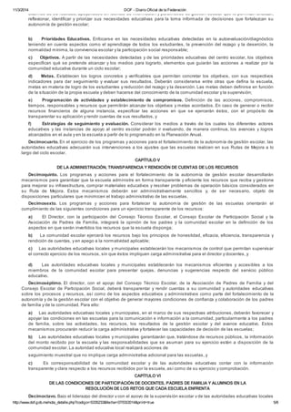 11/3/2014 DOF - Diario Oficial de la Federación 
externos de su realidad, apoyándose en fuentes de información y parámetros de gestión escolar que le permitan analizar, 
reflexionar, identificar y priorizar sus necesidades educativas para la toma informada de decisiones que fortalezcan su 
autonomía de gestión escolar; 
b) Prioridades Educativas. Enfocarse en las necesidades educativas detectadas en la autoevaluación/diagnóstico 
teniendo en cuenta aspectos como el aprendizaje de todos los estudiantes, la prevención del rezago y la deserción, la 
normalidad mínima, la convivencia escolar y la participación social responsable; 
c) Objetivos. A partir de las necesidades detectadas y de las prioridades educativas del centro escolar, los objetivos 
especifican qué se pretende alcanzar y los medios para lograrlo, elementos que guiarán las acciones a realizar por la 
comunidad educativa durante un ciclo escolar; 
d) Metas. Establecen los logros concretos y verificables que permitan concretar los objetivos, con sus respectivos 
indicadores para dar seguimiento y evaluar sus resultados. Deberán considerarse entre otras que defina la escuela, 
metas en materia de logro de los estudiantes y reducción del rezago y la deserción. Las metas deben definirse en función 
de la situación de la propia escuela y deben hacerse del conocimiento de la comunidad escolar y la supervisión; 
e) Programación de actividades y establecimiento de compromisos. Definición de las acciones, compromisos, 
tiempos, responsables y recursos que permitirán alcanzar los objetivos y metas acordados. En caso de generar o recibir 
recursos financieros de alguna instancia, especificar las acciones en que se ejercerán éstos, con el propósito de 
transparentar su aplicación y rendir cuentas de sus resultados, y 
f) Estrategias de seguimiento y evaluación. Considerar los medios a través de los cuales los diferentes actores 
educativos y las instancias de apoyo al centro escolar podrán ir evaluando, de manera continua, los avances y logros 
alcanzados en el aula y en la escuela a partir de lo programado en la Planeación Anual. 
Decimocuarto. En el ejercicio de los programas y acciones para el fortalecimiento de la autonomía de gestión escolar, las 
autoridades educativas adecuarán sus intervenciones a los ajustes que las escuelas realicen en sus Rutas de Mejora a lo 
largo del ciclo escolar. 
CAPÍTULO V 
DE LA ADMINISTRACIÓN, TRANSPARENCIA Y RENDICIÓN DE CUENTAS DE LOS RECURSOS 
Decimoquinto. Los programas y acciones para el fortalecimiento de la autonomía de gestión escolar desarrollarán 
mecanismos para garantizar que la escuela administre en forma transparente y eficiente los recursos que reciba y gestione 
para mejorar su infraestructura, comprar materiales educativos y resolver problemas de operación básicos considerados en 
su Ruta de Mejora. Estos mecanismos deberán ser administrativamente sencillos y, de ser necesario, objeto de 
disposiciones particulares que minimicen el trabajo administrativo de las escuelas. 
Decimosexto. Los programas y acciones para fortalecer la autonomía de gestión de las escuelas orientarán el 
cumplimiento de las siguientes condiciones para un ejercicio transparente de los recursos: 
a) El Director, con la participación del Consejo Técnico Escolar, el Consejo Escolar de Participación Social y la 
Asociación de Padres de Familia, integrará la opinión de los padres y la comunidad escolar en la definición de los 
aspectos en que serán invertidos los recursos que la escuela disponga; 
b) La comunidad escolar ejercerá los recursos bajo los principios de honestidad, eficacia, eficiencia, transparencia y 
rendición de cuentas, y en apego a la normatividad aplicable; 
c) Las autoridades educativas locales y municipales establecerán los mecanismos de control que permitan supervisar 
el correcto ejercicio de los recursos, sin que éstos impliquen carga administrativa para el director y docentes, y 
d) Las autoridades educativas locales y municipales establecerán los mecanismos eficientes y accesibles a los 
miembros de la comunidad escolar para presentar quejas, denuncias y sugerencias respecto del servicio público 
educativo. 
Decimoséptimo. El director, con el apoyo del Consejo Técnico Escolar, de la Asociación de Padres de Familia y del 
Consejo Escolar de Participación Social, deberá transparentar y rendir cuentas a su comunidad y autoridades educativas 
sobre los procesos y recursos, así como de los aspectos educativos y administrativos como parte del fortalecimiento de la 
autonomía y de la gestión escolar con el objetivo de generar mayores condiciones de confianza y colaboración de los padres 
de familia y de la comunidad. Para ello: 
a) Las autoridades educativas locales y municipales, en el marco de sus respectivas atribuciones, deberán favorecer y 
apoyar las condiciones en las escuelas para la comunicación e información a la comunidad, particularmente a los padres 
de familia, sobre las actividades, los recursos, los resultados de la gestión escolar y del avance educativo. Estos 
mecanismos procurarán reducir la carga administrativa y fortalecer las capacidades de decisión de las escuelas; 
b) Las autoridades educativas locales y municipales garantizarán que, tratándose de recursos públicos, la información 
del monto recibido por la escuela y las responsabilidades que se asuman para su ejercicio estén a disposición de la 
comunidad escolar. La autoridad educativa local realizará acciones de 
seguimiento muestral que no implique carga administrativa adicional para las escuelas, y 
c) Es corresponsabilidad de la comunidad escolar y de las autoridades educativas contar con la información 
transparente y clara respecto a los recursos recibidos por la escuela, así como de su ejercicio y comprobación. 
CAPÍTULO VI 
DE LAS CONDICIONES DE PARTICIPACIÓN DE DOCENTES, PADRES DE FAMILIA Y ALUMNOS EN LA 
RESOLUCIÓN DE LOS RETOS QUE CADA ESCUELA ENFRENTA 
Decimoctavo. Bajo el liderazgo del director y con el apoyo de la supervisión escolar y de las autoridades educativas locales 
http://www.dof.gob.mx/nota_detalle.php?codigo=5335233&fecha=07/03/2014&print=true 5/6 
 