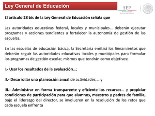 Ley General de Educación
El artículo 28 bis de la Ley General de Educación señala que
Las autoridades educativas federal, locales y municipales… deberán ejecutar
programas y acciones tendientes a fortalecer la autonomía de gestión de las
escuelas.
En las escuelas de educación básica, la Secretaría emitirá los lineamientos que
deberán seguir las autoridades educativas locales y municipales para formular
los programas de gestión escolar, mismos que tendrán como objetivos:
I.- Usar los resultados de la evaluación…;
II.- Desarrollar una planeación anual de actividades,… y
III.- Administrar en forma transparente y eficiente los recursos… y propiciar
condiciones de participación para que alumnos, maestros y padres de familia,
bajo el liderazgo del director, se involucren en la resolución de los retos que
cada escuela enfrenta
 