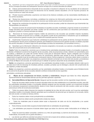 29/4/2014 DOF - Diario Oficial de la Federación
http://www.dof.gob.mx/nota_detalle.php?codigo=5335233&fecha=07/03/2014&print=true 3/6
m) Establecer normas y dispositivos que promuevan una mejor convivencia escolar y la participación informada y eficaz
de los Consejos Escolares de Participación Social en el logro de un servicio educativo de calidad;
n) Evaluar permanentemente el desarrollo de las escuelas e impulsar la utilización de los resultados de la evaluación
como retroalimentación para la toma de decisiones de los distintos actores educativos a fin de impulsar procesos de
mejora continua en cada ciclo escolar;
o) Proveer recursos pertinentes y oportunos con base en los diversos contextos y en las necesidades identificadas en
los centros escolares;
p) Revisar las disposiciones normativas y establecer los sistemas de información pertinentes para que las escuelas
tengan facilidad administrativa en el uso de los recursos que reciban para su buen funcionamiento;
q) Asegurar las condiciones de equidad en la participación de las escuelas y evitar las situaciones que incrementen las
desigualdades y la exclusión;
r) Impulsar acciones de compensación focalizadas en aquellas escuelas, localidades y regiones donde se concentra el
rezago educativo para garantizar que éstas cuenten con las condiciones para que todos sus educandos permanezcan,
progresen y reciban un servicio educativo de calidad;
s) Reconocer de manera gradual mayores niveles de autonomía a las escuelas que acrediten mejores resultados
educativos, medidos en función de su contexto, y de gestión a partir de los parámetros e indicadores que se establezcan
para la autonomía y gestión escolar y de un sistema de incentivos para las mismas;
t) Implementar mecanismos que involucren y fortalezcan la participación de los padres de familia, Consejos Escolares
de Participación Social y de la sociedad en general, para fortalecer la autonomía de la gestión escolar, la calidad y equidad
del servicio educativo, el máximo logro de los aprendizajes de todos los estudiantes y la normalidad mínima, y
u) Garantizar que la información referente a los recursos asignados a la escuela, sus avances y resultados educativos
sean del conocimiento de la comunidad escolar.
Cuarto. Todos los programas o acciones que a iniciativa de las autoridades educativas locales y municipales se generen,
tendientes a fortalecer la autonomía de gestión de las escuelas, antes de proponerse a éstas, deberán ser presentados para
su análisis y validación por parte del Comité Técnico Local para la Educación Básica, órgano colegiado que la propia
Autoridad Educativa Local formalice como instancia de coordinación ejecutiva para apoyar la toma de decisiones y dar
seguimiento a la gestión local de la política para la educación básica. Dichos programas o acciones deben darse a conocer a
las escuelas con toda oportunidad. Los programas y acciones deberán comenzar con el inicio del ciclo escolar y considerarse
en la Ruta de Mejora de la escuela, de manera tal que no afecten el oportuno desarrollo de las actividades educativas.
Quinto. Los programas y acciones generados por las autoridades educativas locales y municipales deberán evitar que la
escuela sea el sitio de descarga de iniciativas públicas, sociales y privadas que la distraigan y desvíen del cumplimiento de
los objetivos y metas educativas.
Sexto. Los programas y acciones generados por las autoridades educativas locales y municipales para el fortalecimiento
de la autonomía de gestión de las escuelas deberán contribuir al desarrollo de las siguientes
prioridades y condiciones educativas:
a) Mejora de las competencias de lectura, escritura y matemáticas. Asegurar que todos los niños adquieran
oportunamente las herramientas básicas que les permitan aprender a aprender;
b) Normalidad Mínima de Operación Escolar. Asegurar que las escuelas cuenten con los siguientes rasgos básicos:
· Todas las escuelas deben brindar el servicio educativo todos los días establecidos en el calendario escolar, para ello
las autoridades educativas locales y municipales deberán asegurar que las escuelas cuenten con el personal completo
de la estructura ocupacional correspondiente, desde el inicio hasta la conclusión del ciclo escolar y evitar que se tenga
personal por arriba de la estructura autorizada;
· Todos los grupos deben disponer de maestros la totalidad de los días del ciclo escolar, por lo que las autoridades
educativas locales y municipales deberán garantizar que la sustitución de personal que se requiera en la escuela, dentro
del ciclo escolar, se realice en tiempo y forma;
· Todos los maestros deben iniciar puntualmente sus actividades;
· Todos los alumnos deben asistir puntualmente a todas las clases;
· Todos los materiales para el estudio deben estar a disposición de cada uno de los estudiantes y se usarán
sistemáticamente;
· Todo el tiempo escolar debe ocuparse fundamentalmente en actividades de aprendizaje;
· Las actividades que propone el docente deben lograr que todos los alumnos estén involucrados en el trabajo de
clase;
· Todos los alumnos deben consolidar, conforme a su ritmo de aprendizaje, su dominio de la lectura, la escritura y las
matemáticas, de acuerdo con su grado educativo, y
· Las demás que defina la autoridad educativa en función de la mejora de la calidad y equidad educativa.
 
