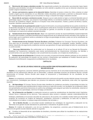 29/4/2014 DOF - Diario Oficial de la Federación
http://www.dof.gob.mx/nota_detalle.php?codigo=5335233&fecha=07/03/2014&print=true 4/6
· Las demás que defina la autoridad educativa en función de la mejora de la calidad y equidad educativa.
c) Disminución del rezago y abandono escolar. Dar seguimiento puntual a los educandos que presenten bajos logros
educativos para brindarles una atención focalizada, así como atender a aquellos en los que se observen situaciones que
puedan originar el abandono escolar;
d) Acceso, permanencia y egreso en la educación básica. Garantizar el acceso a todos los niños y jóvenes en edad
escolar y lograr que los educandos en sus diferentes niveles educativos permanezcan y culminen su educación básica,
con especial atención en aquellos que se encuentran en riesgo o situación de rezago o abandono escolar;
e) Desarrollo de una buena convivencia escolar. Asegurar que en cada plantel se logre un ambiente favorable para el
aprendizaje seguro y ordenado, que propicie el aprendizaje efectivo, la convivencia pacífica de la comunidad escolar y la
formación de ciudadanos íntegros, basado en el respeto mutuo entre educandos, madres y padres de familia o tutores,
docentes, directivos y personal escolar;
f) Fortalecimiento de la participación social. Impulsar la formación y la corresponsabilidad de los padres de familia en
el desarrollo educativo de sus hijos, así como la participación activa de los Consejos Escolares de Participación Social, de
la Asociación de Padres de Familia y de la comunidad en general, en acciones de apoyo a la gestión escolar que
contribuyan a la mejora de la calidad y equidad educativa;
g) Fortalecimiento de la Supervisión Escolar. Alejar a la supervisión escolar de responsabilidades fundamentalmente
de control administrativo y orientarla decididamente al aseguramiento de la calidad del servicio educativo. Esto significa, en
primer lugar, que la supervisión centra su actividad en el logro de aprendizajes de todos y cada uno de los estudiantes de
las escuelas de su zona;
h) Fortalecimiento de los Consejos Técnicos Escolares y de Zona. Fortalecer los Consejos Técnicos Escolares y de
Zona para que se consoliden como espacios donde de manera colegiada se autoevalúa, analiza, identifica, prioriza,
planea, desarrolla, da seguimiento y evalúa las acciones que garanticen el mayor aprendizaje de todos los estudiantes de
su centro escolar;
i) Descarga Administrativa. De conformidad con lo dispuesto en el artículo 22 de la Ley General de Educación,
establecer los mecanismos necesarios para revisar permanentemente las disposiciones normativas, los trámites y
procedimientos a los que están obligadas a dar cumplimiento las escuelas, con el objeto de simplificarlos, y
j) Fortalecimiento de la Evaluación. El director de la escuela y el personal docente deberán participar en los procesos
de evaluación del aprendizaje de acuerdo con las normas y lineamientos que establezca el Instituto Nacional para la
Evaluación de la Educación, asegurando la confiabilidad de los resultados.
CAPÍTULO III
DEL USO DE LOS RESULTADOS DE LA EVALUACIÓN COMO RETROALIMENTACIÓN PARA LA
MEJORA ESCOLAR
Séptimo. Los programas y acciones deberán garantizar que los miembros de la comunidad escolar tengan acceso a los
resultados de las evaluaciones externas que se desarrollen, y deberán desplegar acciones de asistencia técnica y brindar
herramientas al Consejo Técnico Escolar para apoyar la comprensión y sistematización de los resultados de las
evaluaciones.
Octavo. Los programas y acciones para el fortalecimiento de la autonomía de gestión escolar deberán apoyar a la escuela
con mecanismos y estrategias para atender sus procesos de evaluación internos, atendiendo, entre otros, los siguientes
aspectos:
a) Del Aprendizaje. El Consejo Técnico Escolar debe identificar los problemas asociados al aprendizaje de todos los
alumnos y emplearlos para retroalimentar la mejora continua en cada ciclo escolar. Los resultados de la evaluación deben
ser aprovechados para tomar decisiones en cuanto a las estrategias para asegurar que todos los estudiantes, alcancen el
máximo logro de los aprendizajes, disminuir el rezago y la deserción;
b) De la Evaluación con Equidad. La evaluación tomará en cuenta las características de diversidad social, lingüística,
cultural, física e intelectual de los alumnos. Toda evaluación debe conducir a detectar y atender sistemáticamente las
fortalezas y debilidades en el proceso educativo de cada alumno. De acuerdo a los contextos locales habrá que desarrollar
proyectos de innovación en materia de evaluación, acreditación, promoción y certificación, en tanto ello no afecte la
normatividad en la materia, ni implique carga administrativa a las escuelas, y
c) De la Gestión Escolar. La comunidad escolar establecerá las estrategias de seguimiento y evaluación de los
elementos de la gestión escolar atendiendo los parámetros e indicadores de gestión escolar.
Noveno. En materia de evaluación y uso de sus resultados, los programas y acciones para el fortalecimiento de la
autonomía de gestión escolar deberán atender lo siguiente:
a) Contribuir al desarrollo de las capacidades de directivos y docentes para utilizar los resultados de las evaluaciones
internas y externas;
b) Asegurar que las evaluaciones se realicen con los niveles de confiabilidad que se establezcan en los procesos
 