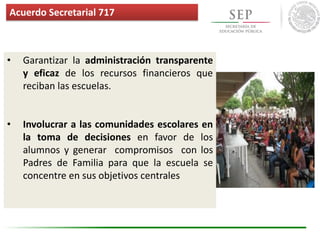• Garantizar la administración transparente
y eficaz de los recursos financieros que
reciban las escuelas.
• Involucrar a las comunidades escolares en
la toma de decisiones en favor de los
alumnos y generar compromisos con los
Padres de Familia para que la escuela se
concentre en sus objetivos centrales
Acuerdo Secretarial 717
 