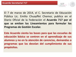 Acuerdo Secretarial 717
El 7 de marzo de 2014, el C. Secretario de Educación
Pública Lic. Emilio Chuayffet Chemor, publica en el
Diario Oficial de la Federación el Acuerdo 717 por el
que se emiten los Lineamientos para formular los
Programas de Gestión Escolar.
Este Acuerdo sienta las bases para que las escuelas de
educación básica se centren en el aprendizaje de sus
alumnos y no en la atención de carencias, demandas o
programas que las desvían del cumplimiento de sus
propósitos.
 