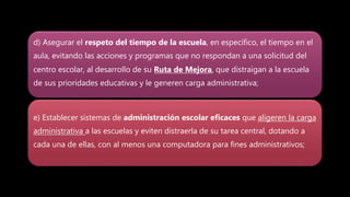 d) Asegurar el respeto del tiempo de la escuela, en específico, el tiempo en el
aula, evitando las acciones y programas que no respondan a una solicitud del
centro escolar, al desarrollo de su Ruta de Mejora, que distraigan a la escuela
de sus prioridades educativas y le generen carga administrativa;
e) Establecer sistemas de administración escolar eficaces que aligeren la carga
administrativa a las escuelas y eviten distraerla de su tarea central, dotando a
cada una de ellas, con al menos una computadora para fines administrativos;
 