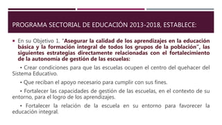 PROGRAMA SECTORIAL DE EDUCACIÓN 2013-2018, ESTABLECE:
 En su Objetivo 1. “Asegurar la calidad de los aprendizajes en la educación
básica y la formación integral de todos los grupos de la población”, las
siguientes estrategias directamente relacionadas con el fortalecimiento
de la autonomía de gestión de las escuelas:
• Crear condiciones para que las escuelas ocupen el centro del quehacer del
Sistema Educativo.
• Que reciban el apoyo necesario para cumplir con sus fines.
• Fortalecer las capacidades de gestión de las escuelas, en el contexto de su
entorno, para el logro de los aprendizajes.
• Fortalecer la relación de la escuela en su entorno para favorecer la
educación integral.
 