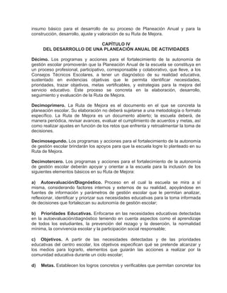 insumo básico para el desarrollo de su proceso de Planeación Anual y para la
construcción, desarrollo, ajuste y valoración de su Ruta de Mejora.
CAPÍTULO IV
DEL DESARROLLO DE UNA PLANEACIÓN ANUAL DE ACTIVIDADES
Décimo. Los programas y acciones para el fortalecimiento de la autonomía de
gestión escolar promoverán que la Planeación Anual de la escuela se constituya en
un proceso profesional, participativo, corresponsable y colaborativo, que lleve, a los
Consejos Técnicos Escolares, a tener un diagnóstico de su realidad educativa,
sustentado en evidencias objetivas que le permita identificar necesidades,
prioridades, trazar objetivos, metas vertificables, y estrategias para la mejora del
servicio educativo. Este proceso se concreta en la elaboración, desarrollo,
seguimiento y evaluación de la Ruta de Mejora.
Decimoprimero. La Ruta de Mejora es el documento en el que se concreta la
planeación escolar. Su elaboración no deberá sujetarse a una metodología o formato
específico. La Ruta de Mejora es un documento abierto; la escuela deberá, de
manera periódica, revisar avances, evaluar el cumplimiento de acuerdos y metas, así
como realizar ajustes en función de los retos que enfrenta y retroalimentar la toma de
decisiones.
Decimosegundo. Los programas y acciones para el fortalecimiento de la autonomía
de gestión escolar brindarán los apoyos para que la escuela logre lo planteado en su
Ruta de Mejora.
Decimotercero. Los programas y acciones para el fortalecimiento de la autonomía
de gestión escolar deberán apoyar y orientar a la escuela para la inclusión de los
siguientes elementos básicos en su Ruta de Mejora:
a) Autoevaluación/Diagnóstico. Proceso en el cual la escuela se mira a sí
misma, considerando factores internos y externos de su realidad, apoyándose en
fuentes de información y parámetros de gestión escolar que le permitan analizar,
reflexionar, identificar y priorizar sus necesidades educativas para la toma informada
de decisiones que fortalezcan su autonomía de gestión escolar;
b) Prioridades Educativas. Enfocarse en las necesidades educativas detectadas
en la autoevaluación/diagnóstico teniendo en cuenta aspectos como el aprendizaje
de todos los estudiantes, la prevención del rezago y la deserción, la normalidad
mínima, la convivencia escolar y la participación social responsable;
c) Objetivos. A partir de las necesidades detectadas y de las prioridades
educativas del centro escolar, los objetivos especifican qué se pretende alcanzar y
los medios para lograrlo, elementos que guiarán las acciones a realizar por la
comunidad educativa durante un ciclo escolar;
d)

Metas. Establecen los logros concretos y verificables que permitan concretar los

 