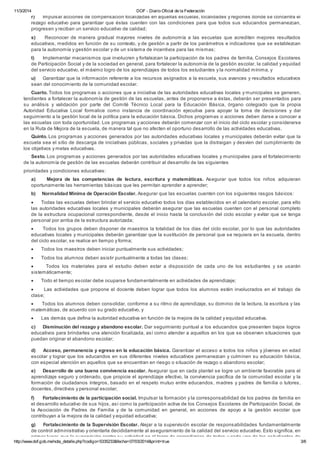 11/3/2014 DOF - Diario Oficial de la Federación
http://www.dof.gob.mx/nota_detalle.php?codigo=5335233&fecha=07/03/2014&print=true 3/6
r) Impulsar acciones de compensación focalizadas en aquellas escuelas, localidades y regiones donde se concentra el
rezago educativo para garantizar que éstas cuenten con las condiciones para que todos sus educandos permanezcan,
progresen y reciban un servicio educativo de calidad;
s) Reconocer de manera gradual mayores niveles de autonomía a las escuelas que acrediten mejores resultados
educativos, medidos en función de su contexto, y de gestión a partir de los parámetros e indicadores que se establezcan
para la autonomía y gestión escolar y de un sistema de incentivos para las mismas;
t) Implementar mecanismos que involucren y fortalezcan la participación de los padres de familia, Consejos Escolares
de Participación Social y de la sociedad en general, para fortalecer la autonomía de la gestión escolar, la calidad y equidad
del servicio educativo, el máximo logro de los aprendizajes de todos los estudiantes y la normalidad mínima, y
u) Garantizar que la información referente a los recursos asignados a la escuela, sus avances y resultados educativos
sean del conocimiento de la comunidad escolar.
Cuarto. Todos los programas o acciones que a iniciativa de las autoridades educativas locales y municipales se generen,
tendientes a fortalecer la autonomía de gestión de las escuelas, antes de proponerse a éstas, deberán ser presentados para
su análisis y validación por parte del Comité Técnico Local para la Educación Básica, órgano colegiado que la propia
Autoridad Educativa Local formalice como instancia de coordinación ejecutiva para apoyar la toma de decisiones y dar
seguimiento a la gestión local de la política para la educación básica. Dichos programas o acciones deben darse a conocer a
las escuelas con toda oportunidad. Los programas y acciones deberán comenzar con el inicio del ciclo escolar y considerarse
en la Ruta de Mejora de la escuela, de manera tal que no afecten el oportuno desarrollo de las actividades educativas.
Quinto. Los programas y acciones generados por las autoridades educativas locales y municipales deberán evitar que la
escuela sea el sitio de descarga de iniciativas públicas, sociales y privadas que la distraigan y desvíen del cumplimiento de
los objetivos y metas educativas.
Sexto. Los programas y acciones generados por las autoridades educativas locales y municipales para el fortalecimiento
de la autonomía de gestión de las escuelas deberán contribuir al desarrollo de las siguientes
prioridades y condiciones educativas:
a) Mejora de las competencias de lectura, escritura y matemáticas. Asegurar que todos los niños adquieran
oportunamente las herramientas básicas que les permitan aprender a aprender;
b) Normalidad Mínima de Operación Escolar. Asegurar que las escuelas cuenten con los siguientes rasgos básicos:
· Todas las escuelas deben brindar el servicio educativo todos los días establecidos en el calendario escolar, para ello
las autoridades educativas locales y municipales deberán asegurar que las escuelas cuenten con el personal completo
de la estructura ocupacional correspondiente, desde el inicio hasta la conclusión del ciclo escolar y evitar que se tenga
personal por arriba de la estructura autorizada;
· Todos los grupos deben disponer de maestros la totalidad de los días del ciclo escolar, por lo que las autoridades
educativas locales y municipales deberán garantizar que la sustitución de personal que se requiera en la escuela, dentro
del ciclo escolar, se realice en tiempo y forma;
· Todos los maestros deben iniciar puntualmente sus actividades;
· Todos los alumnos deben asistir puntualmente a todas las clases;
· Todos los materiales para el estudio deben estar a disposición de cada uno de los estudiantes y se usarán
sistemáticamente;
· Todo el tiempo escolar debe ocuparse fundamentalmente en actividades de aprendizaje;
· Las actividades que propone el docente deben lograr que todos los alumnos estén involucrados en el trabajo de
clase;
· Todos los alumnos deben consolidar, conforme a su ritmo de aprendizaje, su dominio de la lectura, la escritura y las
matemáticas, de acuerdo con su grado educativo, y
· Las demás que defina la autoridad educativa en función de la mejora de la calidad y equidad educativa.
c) Disminución del rezago y abandono escolar. Dar seguimiento puntual a los educandos que presenten bajos logros
educativos para brindarles una atención focalizada, así como atender a aquellos en los que se observen situaciones que
puedan originar el abandono escolar;
d) Acceso, permanencia y egreso en la educación básica. Garantizar el acceso a todos los niños y jóvenes en edad
escolar y lograr que los educandos en sus diferentes niveles educativos permanezcan y culminen su educación básica,
con especial atención en aquellos que se encuentran en riesgo o situación de rezago o abandono escolar;
e) Desarrollo de una buena convivencia escolar. Asegurar que en cada plantel se logre un ambiente favorable para el
aprendizaje seguro y ordenado, que propicie el aprendizaje efectivo, la convivencia pacífica de la comunidad escolar y la
formación de ciudadanos íntegros, basado en el respeto mutuo entre educandos, madres y padres de familia o tutores,
docentes, directivos y personal escolar;
f) Fortalecimiento de la participación social. Impulsar la formación y la corresponsabilidad de los padres de familia en
el desarrollo educativo de sus hijos, así como la participación activa de los Consejos Escolares de Participación Social, de
la Asociación de Padres de Familia y de la comunidad en general, en acciones de apoyo a la gestión escolar que
contribuyan a la mejora de la calidad y equidad educativa;
g) Fortalecimiento de la Supervisión Escolar. Alejar a la supervisión escolar de responsabilidades fundamentalmente
de control administrativo y orientarla decididamente al aseguramiento de la calidad del servicio educativo. Esto significa, en
primer lugar, que la supervisión centra su actividad en el logro de aprendizajes de todos y cada uno de los estudiantes de
 