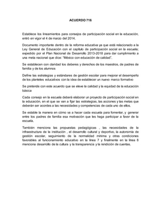 ACUERDO 716
Establece los lineamientos para consejos de participación social en la educación,
entró en vigor el 4 de marzo del 2014.
Documento importante dentro de la reforma educativa ya que está relacionado a la
Ley General de Educación con el capítulo de participación social en la escuela;
expedido por el Plan Nacional de Desarrollo 2013-2018 para dar cumplimiento a
una meta nacional que dice: “México con educación de calidad”.
Se establecen con claridad los deberes y derechos de los maestros, de padres de
familia y de los alumnos
Define las estrategias y estándares de gestión escolar para mejorar el desempeño
de los planteles educativos con la idea de establecer un nuevo marco formativo
Se pretende con este acuerdo que se eleve la calidad y la equidad de la educación
básica
Cada consejo en la escuela deberá elaborar un proyecto de participación social en
la educación, en el que se van a fijar las estrategias, las acciones y las metas que
deberán ser acordes a las necesidades y competencias de cada uno de ellos.
Se estable la manera en cómo va a hacer cada escuela para fomentar, y generar
entre los padres de familia esa motivación que les haga participar a favor de la
escuela.
También menciona las propuestas pedagógicas , las necesidades de la
infraestructura de la institución , el desarrollo cultural y deportivo, la autonomía de
gestión escolar, seguimiento de la normalidad mínima y otras condiciones
favorables al funcionamiento educativo en la línea 7 y finalmente en la línea 8
menciona desarrollo de la cultura y la transparencia y la rendición de cuentas.
 