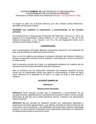 ACUERDO NÚMERO 96, QUE ESTABLECE LA ORGANIZACIÓN Y
FUNCIONAMIENTO DE LAS ESCUELAS PRIMARIAS.
(Publicado en el Diario Oficial de la Federación el Martes 7 de Diciembre de 1982)

Al margen un sello con el Escudo Nacional, que dice: Estados Unidos Mexicanos.Secretaría de Educación Pública.
ACUERDO que establece la organización y funcionamiento de las escuelas
primarias.
Con fundamento en lo dispuesto por los artículos 38, fracciones I, inciso a) y V, de la Ley
Orgánica de la Administración Pública Federal; 16 y 24, fracciones I y XIII, de la Ley
Federal de Educación, y 5o., fracción I, 21, 26 y 55, del Reglamento Interior de la
Secretaría de Educación Pública, y
CONSIDERANDO
Que es preocupación del Estado Mexicano proporcionar educación a los habitantes del
país, a fin de propiciar su desenvolvimiento armónico;
Que uno de los objetivos que persigue el programa educativo del Gobierno Federal es
brindar una educación primaria a toda la población, particularmente a la que se encuentra
en edad escolar;
Que la educación primaria es la base y el antecedente obligatorio de cualquier tipo de
educación que forme parte del Sistema Educativo Nacional y
Que es necesario que las instituciones educativas que imparten educación primaria
cuente con un ordenamiento jurídico que regula su funcionamiento, al efecto de lograr
mayor eficiencia en el desarrollo de la labor a su cargo, he tenido a bien expedir el
siguiente
ACUERDO NÚMERO 96
CAPITULO I
Disposiciones Generales
ARTICULO 1o.-El presente acuerdo rige la organización y funcionamiento de las
escuelas primarias dependientes de la Secretaría de Educación Pública y de las escuelas
particulares de este tipo que la propia Secretaría autorice, conforme a las disposiciones
legales aplicables.
ARTICULO 2o.-Las escuelas de educación primaria son instituciones destinadas a
proporcionar educación general básica, cuyo objetivo primordial es dotar al educando de
la formación, los conocimientos, y las habilidades que fundamentan cualquier aprendizaje
posterior, así como propiciar el desarrollo de las capacidades individuales y la adquisición
de hábitos positivos para la convivencia social.

 