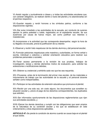 VI.-Asistir regular y puntualmente a clases y a todas las actividades escolares que,
con carácter obligatorio, se realicen dentro o fuera del plantel y no abandonarlas sin
el permiso respectivo;
VII.-Guardar respeto y rendir honores a los símbolos patrios, conforme a las
disposiciones vigentes;
VIII.-Dar aviso inmediato a las autoridades de la escuela, por conducto de quienes
ejerzan la patria potestad o tutela, registrados en el expediente escolar, de sus
ausencias por causa de fuerza mayor, así como justificar sus retardos o
inasistencias;
IX.-Incorporarse a la actividad que les corresponda desempeñar, según la hora de
su llegada a la escuela, previa la justificación de su retardo:
X.-Observar y recibir trato respetuoso de los demás alumnos y del personal escolar;
XI.-Formular peticiones respetuosas ante maestros y autoridades, en forma verbal o
escrita, individual o colectiva y solicitar orientación educativa para resolver sus
problemas personales o sociales;
XII.-Tener acceso permanente a la revisión de sus pruebas, trabajos de
investigación, tareas y demás elementos motivo de evaluación, para solicitar las
aclaraciones o rectificaciones debidas;
XIII.-Obtener su credencial y exhibirla cada vez que les sea requerida;
XIV.-Proveerse, antes de la terminación del primer mes escolar, de los materiales e
indumentaria de trabajo que las autoridades de la escuela y el personal docente
señalen como indispensables;
XV.-Participar en las actividades de extensión educativa que promueva el plantel;
XVI.-Recibir por una sola vez, sin costo alguno, los documentos que acrediten su
situación escolar y, previo el pago de los derechos correspondientes, los duplicados
que soliciten;
XVII.-Ser informados oportunamente de las disposiciones reglamentarias que rijan
sus actividades escolares, y
XVIII.-Ejercer los demás derechos y cumplir con las obligaciones que sean propios
de la naturaleza de su condición escolar y los que se establezcan en este
ordenamiento y otras disposiciones aplicables.
ARTICULO 47.-Se pierde la condición de alumno cuando se causa baja en el plantel
al que asiste.
 