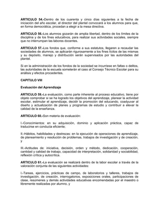 ARTICULO 54.-Dentro de los cuarenta y cinco días siguientes a la fecha de
iniciación del año escolar, el director del plantel convocará a los alumnos para que,
en forma democrática, procedan a elegir a la mesa directiva.
ARTICULO 56.-Los alumnos gozarán de amplia libertad, dentro de los límites de la
disciplina y de los fines educativos, para realizar sus actividades sociales, siempre
que no interrumpan las labores docentes.
ARTICULO 57.-Los fondos que, conforme a sus estatutos, llegaren a recaudar las
sociedades de alumnos, se aplicarán rigurosamente a los fines lícitos de las mismas
y su depósito, manejo y distribución serán supervisados por las autoridades del
plantel.
Si en la administración de los fondos de la sociedad se incurriese en faltas o delitos,
las autoridades de la escuela someterán el caso al Consejo Técnico Escolar para su
análisis y efectos procedentes.
CAPITULO VIII
Evaluación del Aprendizaje
ARTICULO 59.-La evaluación, como parte inherente al proceso educativo, tiene por
objeto comprobar si se ha logrado los objetivos del aprendizaje, planear la actividad
escolar, estimular el aprendizaje, decidir la promoción del educando, coadyuvar al
diseño y actualización de planes y programas de estudio y contribuir a elevar la
calidad de la enseñanza.
ARTICULO 60.-Son materia de evaluación:
I.-Conocimientos: en su adquisición, dominio y aplicación práctica, capaz de
traducirse en conducta eficiente;
II.-Hábitos, habilidades y destrezas: en la ejecución de operaciones de aprendizaje,
de planeamiento y resolución de problemas, trabajos de investigación y de creación,
y
III.-Actitudes de: iniciativa, decisión, orden y método, dedicación, cooperación,
cantidad y calidad de trabajo, capacidad de interpretación, solidaridad y sociabilidad,
reflexión crítica y autocrítica.
ARTICULO 61.-La evaluación se realizará dentro de la labor escolar a través de la
valoración conjunta de las siguientes actividades:
I.-Tareas, ejercicios, prácticas de campo, de laboratorios y talleres, trabajos de
investigación, de creación, interrogatorios, exposiciones orales, participaciones de
clase, resúmenes y demás actividades educativas encomendadas por el maestro o
libremente realizadas por alumno, y
 