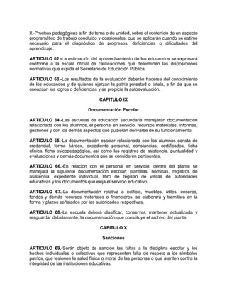 II.-Pruebas pedagógicas a fin de tema o de unidad, sobre el contenido de un aspecto
programático de trabajo concluido y ocasionales, que se aplicarán cuando se estime
necesario para el diagnóstico de progresos, deficiencias o dificultades del
aprendizaje.
ARTICULO 62.-La estimación del aprovechamiento de los educandos se expresará
conforme a la escala oficial de calificaciones que determinen las disposiciones
normativas que expida el Secretario de Educación Pública.
ARTICULO 63.-Los resultados de la evaluación deberán hacerse del conocimiento
de los educandos y de quienes ejerzan la patria potestad o tutela, a fin de que se
conozcan los logros o deficiencias y se propicie la autoevaluación.
CAPITULO IX
Documentación Escolar
ARTICULO 64.-Las escuelas de educación secundaria manejarán documentación
relacionada con los alumnos, el personal en servicio, recursos materiales, informes,
gestiones y con los demás aspectos que pudieran derivarse de su funcionamiento.
ARTICULO 65.-La documentación escolar relacionada con los alumnos consta de
credencial, forma kárdex, expediente personal, constancias, certificados, ficha
clínica, ficha psicopedagógica, así como los registros de asistencia, puntualidad y
evaluaciones y demás documentos que se consideren pertinentes.
ARTICULO 66.-En relación con el personal en servicio, dentro del plante se
manejará la siguiente documentación escolar: plantillas, nóminas, registros de
asistencia, expediente individual, libro de registro de visitas de autoridades
educativas y los documentos que exija el servicio educativo.
ARTICULO 67.-La documentación relativa a edificio, muebles, útiles, enseres,
fondos y demás recursos materiales o financieros, se elaborará y tramitará en la
forma y plazos señalados por las autoridades respectivas.
ARTICULO 68.-La escuela deberá clasificar, conservar, mantener actualizada y
resguardar debidamente, la documentación que constituye el archivo del plante.
CAPITULO X
Sanciones
ARTICULO 69.-Serán objeto de sanción las faltas a la disciplina escolar y los
hechos individuales o colectivos que representen falta de respeto a los símbolos
patrios, que lesionen la salud física o moral de las personas o que atenten contra la
integridad de las instituciones educativas.
 