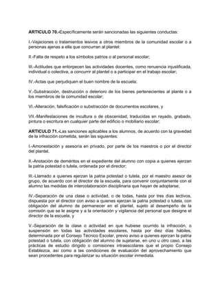 ARTICULO 70.-Específicamente serán sancionadas las siguientes conductas:
I.-Vejaciones o tratamientos lesivos a otros miembros de la comunidad escolar o a
personas ajenas a ella que concurran al plantel:
II.-Falta de respeto a los símbolos patrios o al personal escolar;
III.-Actitudes que entorpecen las actividades docentes, como renuencia injustificada,
individual o colectiva, a concurrir al plantel o a participar en el trabajo escolar;
IV.-Actas que perjudiquen el buen nombre de la escuela;
V.-Substracción, destrucción o deterioro de los bienes pertenecientes al plante o a
los miembros de la comunidad escolar;
VI.-Alteración, falsificación o substracción de documentos escolares, y
VII.-Manifestaciones de incultura o de obscenidad, traducidas en rayado, grabado,
pintura o escritura en cualquier parte del edificio o mobiliario escolar;
ARTICULO 71.-Las sanciones aplicables a los alumnos, de acuerdo con la gravedad
de la infracción cometida, serán las siguientes:
I.-Amonestación y asesoría en privado, por parte de los maestros o por el director
del plantel.
II.-Anotación de deméritos en el expediente del alumno con copia a quienes ejerzan
la patria potestad o tutela, ordenada por el director;
III.-Llamado a quienes ejerzan la patria potestad o tutela, por el maestro asesor de
grupo, de acuerdo con el director de la escuela, para convenir conjuntamente con el
alumno las medidas de intercolaboración disciplinaria que hayan de adoptarse;
IV.-Separación de una clase o actividad, o de todas, hasta por tres días lectivos,
dispuesta por el director con aviso a quienes ejerzan la patria potestad o tutela, con
obligación del alumno de permanecer en el plantel, sujeto al desempeño de la
comisión que se le asigne y a la orientación y vigilancia del personal que designe el
director de la escuela, y
V.-Separación de la clase o actividad en que hubiese ocurrido la infracción, o
suspensión en todas las actividades escolares, hasta por diez días hábiles,
determinada por el Consejo Técnico Escolar, previo aviso a quienes ejerzan la patria
potestad o tutela, con obligación del alumno de sujetarse, en uno u otro caso, a las
prácticas de estudio dirigido o comisiones intraescolares que el propio Consejo
Establezca, así como a las condiciones de evaluación del aprovechamiento que
sean procedentes para regularizar su situación escolar inmediata.
 
