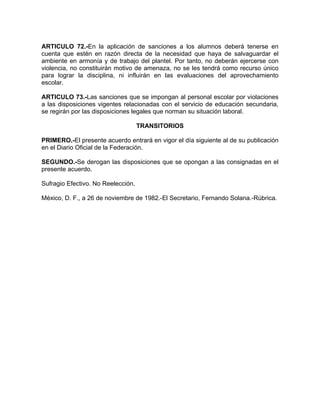 ARTICULO 72.-En la aplicación de sanciones a los alumnos deberá tenerse en
cuenta que estén en razón directa de la necesidad que haya de salvaguardar el
ambiente en armonía y de trabajo del plantel. Por tanto, no deberán ejercerse con
violencia, no constituirán motivo de amenaza, no se les tendrá como recurso único
para lograr la disciplina, ni influirán en las evaluaciones del aprovechamiento
escolar.
ARTICULO 73.-Las sanciones que se impongan al personal escolar por violaciones
a las disposiciones vigentes relacionadas con el servicio de educación secundaria,
se regirán por las disposiciones legales que norman su situación laboral.
TRANSITORIOS
PRIMERO.-El presente acuerdo entrará en vigor el día siguiente al de su publicación
en el Diario Oficial de la Federación.
SEGUNDO.-Se derogan las disposiciones que se opongan a las consignadas en el
presente acuerdo.
Sufragio Efectivo. No Reelección.
México, D. F., a 26 de noviembre de 1982.-El Secretario, Fernando Solana.-Rúbrica.
 