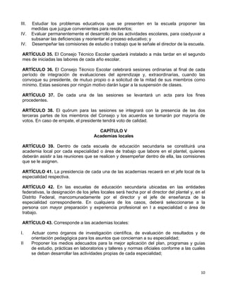 10 
 
III. Estudiar los problemas educativos que se presenten en la escuela proponer las
medidas que juzgue convenientes para resolverlos;
IV. Evaluar permanentemente el desarrollo de las actividades escolares, para coadyuvar a
subsanar las deficiencias y reorientar el proceso educativo; y
IV. Desempeñar las comisiones de estudio o trabajo que le señale el director de la escuela.
ARTÍCULO 35. El Consejo Técnico Escolar quedará instalado a más tardar en el segundo
mes de iniciadas las labores de cada año escolar.
ARTÍCULO 36. El Consejo Técnico Escolar celebrará sesiones ordinarias al final de cada
período de integración de evaluaciones del aprendizaje y, extraordinarias, cuando las
convoque su presidente, de mutuo propio o a solicitud de la mitad de sus miembros como
mínimo. Estas sesiones por ningún motivo darán lugar a la suspensión de clases.
ARTÍCULO 37. De cada una de las sesiones se levantará un acta para los fines
procedentes.
ARTÍCULO 38. El quórum para las sesiones se integrará con la presencia de las dos
terceras partes de los miembros del Consejo y los acuerdos se tomarán por mayoría de
votos. En caso de empate, el presidente tendrá voto de calidad.
CAPÍTULO V
Academias locales
ARTÍCULO 39. Dentro de cada escuela de educación secundaria se constituirá una
academia local por cada especialidad o área de trabajo que labore en el plantel, quienes
deberán asistir a las reuniones que se realicen y desempeñar dentro de ella, las comisiones
que se le asignen.
ARTÍCULO 41. La presidencia de cada una de las academias recaerá en el jefe local de la
especialidad respectiva.
ARTÍCULO 42. En las escuelas de educación secundaria ubicadas en las entidades
federativas, la designación de los jefes locales será hecha por el director del plantel y, en el
Distrito Federal, mancomunadamente por el director y el jefe de enseñanza de la
especialidad correspondiente. En cualquiera de los casos, deberá seleccionarse a la
persona con mayor preparación y experiencia profesional en l a especialidad o área de
trabajo.
ARTÍCULO 43. Corresponde a las academias locales:
I. Actuar como órganos de investigación científica, de evaluación de resultados y de
orientación pedagógica para los asuntos que conciernan a su especialidad;
II Proponer los medios adecuados para la mejor aplicación del plan, programas y guías
de estudio, prácticas en laboratorios y talleres y normas oficiales conforme a las cuales
se deban desarrollar las actividades propias de cada especialidad;
 