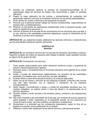 11 
 
III Estudiar los problemas relativos al proceso de enseñanza-aprendizaje de la
especialidad, elegir las técnicas de trabajo más convenientes y vigilar su acertada
aplicación;
IV Sugerir la mejor aplicación de las normas y procedimientos de evaluación del
aprendizaje vigentes y procurar la correlación armónica con las demás especialidades;
V Emitir opinión en cuanto a reformas a los programas de estudio;
VI Procurar que el personal escolar trabaje de manera correlacionada, organizándose en
equipos ínter y multidisciplinarios;
VII Propiciar el intercambio de experiencias profesionales entre el personal escolar, para
elevar la calidad de la educación; y
VIII Informar al director de la escuela de las conclusiones de sus reuniones para que éste, a
su vez, informe a las autoridades superiores respectivas, cuando la importancia de las
iniciativas o asuntos así lo requieran.
ARTÍCULO 44. Las academias locales celebrarán las sesiones ordinarias y extraordinarias
que las autoridades educativas estimen pertinentes.
CAPÍTULO VI
Alumnos
ARTÍCULO 45. Se consideran alumnos de una escuela de educación secundaria a quienes,
habiendo cumplido con todos los requisitos para integrar el plantel, hayan quedado inscritos
en alguno de los grupos de éste.
ARTÍCULO 46. Corresponde a los alumnos:
I Tener iguales oportunidades para recibir educación conforme al plan y programas de
estudio y demás disposiciones vigentes;
II Participar activa y conscientemente en el proceso educativo como agentes de su propia
formación;
III Acatar y cumplir las disposiciones reglamentarias, los acuerdos de las autoridades
escolares y los deberes que, como alumnos, les sean señalados;
IV Guardar dentro y fuera de la escuela el decoro y la conducta adecuados;
V Hacer uso de los bienes y servicios de que disponga el plantel, conforme a las normas
que rijan tales servicios, con la vigilancia y orientación de los maestros
correspondientes;
VI Asistir regular y puntualmente a clases y a todas las actividades escolares que, con
carácter obligatorio, se realicen dentro o fuera del plantel y no abandonarlas sin el
permiso respectivo;
VII Guardar respeto y rendir honores a los símbolos patrios, conforme a las disposiciones
vigentes;
VIII Dar aviso inmediato a las autoridades de la escuela, por conducto de quienes ejerzan la
patria potestad o tutela, registrados en el expediente escolar, de sus ausencias por
causa de fuerza mayor, así como justificar sus retardos e inasistencias;
IX Incorporarse a la actividad que les corresponda desempeñar, según la hora de su
llegada a la escuela, previa justificación de su retardo;
X Observar y recibir trato respetuoso de los demás alumnos y del personal escolar;
 