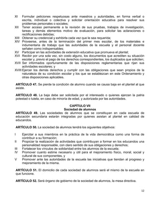 12 
 
XI Formular peticiones respetuosas ante maestros y autoridades, en forma verbal o
escrita, individual o colectiva y solicitar orientación educativa para resolver sus
problemas personales o sociales;
XII Tener acceso permanente a la revisión de sus pruebas, trabajos de investigación,
tareas y demás elementos motivo de evaluación, para solicitar las aclaraciones o
rectificaciones debidas;
XIII Obtener su credencial y exhibirla cada vez que le sea requerida;
XIV Proveerse, antes de la terminación del primer mes escolar, de los materiales e
indumentaria de trabajo que las autoridades de la escuela y el personal docente
señalen como indispensables;
XV Participar en las actividades de extensión educativa que promueva el plantel;
XVI Recibir por una sola vez, sin costo alguno, los documentos que acrediten su situación
escolar y, previo el pago de los derechos correspondientes, los duplicados que soliciten;
XVII Ser informados oportunamente de las disposiciones reglamentarias que rijan sus
actividades escolares; y
XVIII Ejercer los demás derechos y cumplir con las obligaciones que sean propios de la
naturaleza de su condición escolar y los que se establezcan en este Ordenamiento y
otras disposiciones aplicables.
ARTÍCULO 47. Se pierde la condición de alumno cuando se causa baja en el plantel al que
asiste.
ARTÍCULO 48. La baja debe ser solicitada por el interesado o quienes ejerzan la patria
potestad o tutela, en caso de minoría de edad, y autorizada por las autoridades.
CAPÍTULO VII
Sociedad de alumnos
ARTÍCULO 49. Las sociedades de alumnos que se constituyan en cada escuela de
educación secundaria estarán integradas por quienes asistan al plantel en calidad de
educandos.
ARTÍCULO 50. La sociedad de alumnos tendrá los siguientes objetivos:
I Ejercitar a sus miembros en la práctica de la vida democrática como una forma de
contribuir a su formación;
II Propiciar la realización de actividades que contribuyan a formar en los educandos una
personalidad responsable, con claro sentido de sus obligaciones y derechos;
III Fortalecer los vínculos de solidaridad entre los alumnos de la escuela;
IV Promover cuanto estime necesario y útil para el mejoramiento físico, moral, social y
cultural de sus componentes, y
V Promover ante las autoridades de la escuela las iniciativas que tiendan al progreso y
mejoramiento de la misma.
ARTÍCULO 51. El domicilio de cada sociedad de alumnos será el mismo de la escuela en
que funcione.
ARTÍCULO 52. Será órgano de gobierno de la sociedad de alumnos, la mesa directiva.
 