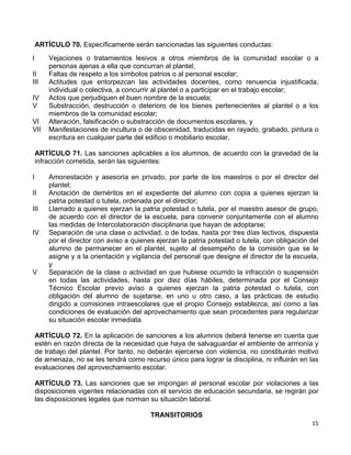 15 
 
ARTÍCULO 70. Específicamente serán sancionadas las siguientes conductas:
I Vejaciones o tratamientos lesivos a otros miembros de la comunidad escolar o a
personas ajenas a ella que concurran al plantel;
II Faltas de respeto a los símbolos patrios o al personal escolar;
III Actitudes que entorpezcan las actividades docentes, como renuencia injustificada,
individual o colectiva, a concurrir al plantel o a participar en el trabajo escolar;
IV Actos que perjudiquen el buen nombre de la escuela;
V Substracción, destrucción o deterioro de los bienes pertenecientes al plantel o a los
miembros de la comunidad escolar;
VI Alteración, falsificación o substracción de documentos escolares, y
VII Manifestaciones de incultura o de obscenidad, traducidas en rayado, grabado, pintura o
escritura en cualquier parte del edificio o mobiliario escolar.
ARTÍCULO 71. Las sanciones aplicables a los alumnos, de acuerdo con la gravedad de la
infracción cometida, serán las siguientes:
I Amonestación y asesoría en privado, por parte de los maestros o por el director del
plantel;
II Anotación de deméritos en el expediente del alumno con copia a quienes ejerzan la
patria potestad o tutela, ordenada por el director;
III Llamado a quienes ejerzan la patria potestad o tutela, por el maestro asesor de grupo,
de acuerdo con el director de la escuela, para convenir conjuntamente con el alumno
las medidas de Intercolaboración disciplinaria que hayan de adoptarse;
IV Separación de una clase o actividad, o de todas, hasta por tres días lectivos, dispuesta
por el director con aviso a quienes ejerzan la patria potestad o tutela, con obligación del
alumno de permanecer en el plantel, sujeto al desempeño de la comisión que se le
asigne y a la orientación y vigilancia del personal que designe el director de la escuela,
y
V Separación de la clase o actividad en que hubiese ocurrido la infracción o suspensión
en todas las actividades, hasta por diez días hábiles, determinada por el Consejo
Técnico Escolar previo aviso a quienes ejerzan la patria potestad o tutela, con
obligación del alumno de sujetarse, en uno u otro caso, a las prácticas de estudio
dirigido a comisiones intraescolares que el propio Consejo establezca, así como a las
condiciones de evaluación del aprovechamiento que sean procedentes para regularizar
su situación escolar inmediata.
ARTÍCULO 72. En la aplicación de sanciones a los alumnos deberá tenerse en cuenta que
estén en razón directa de la necesidad que haya de salvaguardar el ambiente de armonía y
de trabajo del plantel. Por tanto, no deberán ejercerse con violencia, no constituirán motivo
de amenaza, no se les tendrá como recurso único para lograr la disciplina, ni influirán en las
evaluaciones del aprovechamiento escolar.
ARTÍCULO 73. Las sanciones que se impongan al personal escolar por violaciones a las
disposiciones vigentes relacionadas con el servicio de educación secundaria, se regirán por
las disposiciones legales que norman su situación laboral.
TRANSITORIOS
 