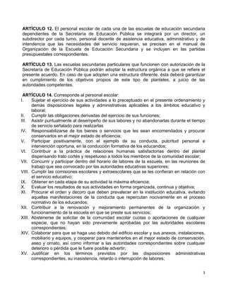 3 
 
ARTÍCULO 12. El personal escolar de cada una de las escuelas de educación secundaria
dependientes de la Secretaría de Educación Pública se integrará por un director, un
subdirector por cada turno, personal docente de asistencia educativa, administrativo y de
intendencia que las necesidades del servicio requieran, se precisan en el manual de
Organización de la Escuela de Educación Secundaria y se incluyen en las partidas
presupuestales correspondientes.
ARTÍCULO 13. Las escuelas secundarias particulares que funcionen con autorización de la
Secretaría de Educación Pública podrán adoptar la estructura orgánica a que se refiere el
presente acuerdo. En caso de que adopten una estructura diferente, ésta deberá garantizar
en cumplimiento de los objetivos propios de este tipo de planteles, a juicio de las
autoridades competentes.
ARTÍCULO 14. Corresponde al personal escolar:
I. Sujetar el ejercicio de sus actividades a lo preceptuado en el presente ordenamiento y
demás disposiciones legales y administrativas aplicables a los ámbitos educativo y
laboral;
II. Cumplir las obligaciones derivadas del ejercicio de sus funciones;
III. Asistir puntualmente al desempeño de sus labores y no abandonarlas durante el tiempo
de servicio señalado para realizarlas
IV. Responsabilizarse de los bienes o servicios que les sean encomendados y procurar
conservarlos en el mejor estado de eficiencia;
V. Participar positivamente, con el ejemplo de su conducta, pulcritud personal e
intervención oportuna, en la conducción formativa de los educandos;
VI. Contribuir a la práctica de relaciones humanas satisfactorias dentro del plantel
dispensando trato cortés y respetuoso a todos los miembros de la comunidad escolar;
VII. Concurrir y participar dentro del horario de labores de la escuela, en las reuniones de
trabajo que sea convocado por las autoridades educativas superiores;
VIII. Cumplir las comisiones escolares y extraescolares que se les confieran en relación con
el servicio educativo;
IX. Obtener en cada etapa de su actividad la máxima eficiencia;
X. Evaluar los resultados de sus actividades en forma organizada, continua y objetiva;
XI. Procurar el orden y decoro que deben prevalecer en la institución educativa, evitando
aquellas manifestaciones de la conducta que repercutan nocivamente en el proceso
normativo de los educandos;
XII. Contribuir a la renovación y mejoramiento permanentes de la organización y
funcionamiento de la escuela en que se preste sus servicios;
XIII. Abstenerse de solicitar de la comunidad escolar cuotas o aportaciones de cualquier
especie, que no hayan sido previamente aprobadas por las autoridades escolares
correspondientes;
XIV. Colaborar para que se haga uso debido del edificio escolar y sus anexos, instalaciones,
mobiliario y equipos, y cooperar para mantenerlos en el mejor estado de conservación,
aseo y ornato, así como informar a las autoridades correspondientes sobre cualquier
deterioro o pérdida que le fuere posible advertir;
XV. Justificar en los términos previstos por las disposiciones administrativas
correspondientes, su inasistencia, retardo o interrupción de labores;
 