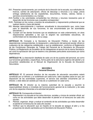 4 
 
XVI. Presentar oportunamente, por conducto de la dirección de la escuela, sus solicitudes de
licencia, cambio de adscripción, oficios de descargo o renuncia a su cargo, previa
entrega satisfactoria de los expedientes, documentos, fondos, valores, bienes o
servicios encomendados a su manejo;
XVII. Facilitar a las autoridades competentes los informes y recursos necesarios para el
desarrollo de las funciones que a aquellos correspondan;
XVIII. Participar en los cursos y eventos de actualización y mejoramiento profesional que se
realicen dentro y fuera del plantel;
XIX. Manejar adecuadamente y mantener actualizada la documentación que, como base
para el desarrollo de sus funciones, le sea encomendada por las autoridades
educativas; y
XX. Cumplir con las demás funciones que se establezcan en este ordenamiento, en otras
disposiciones aplicables y las que le asignen las autoridades educativas, de
conformidad con la naturaleza de su cargo.
ARTÍCULO 15. Compete a la Secretaría de Educación Pública, a través de las
dependencias correspondientes, la designación y adscripción del personal escolar oficial en
cualquiera de las categorías establecidas o que se establecieren, conforme al Reglamento
de las Condiciones Generales de Trabajo del Personal de la Secretaría de Educación
Pública y al Reglamento de Escalafón de los trabajadores al servicio de la misma Secretaría,
así como la aprobación del que se destine a los planteles particulares autorizados por dicha
dependencia.
ARTÍCULO 16. La descripción detallada de cada uno de los puestos del personal, así como
sus funciones generales y específicas, forma parte de la estructura orgánica del plantel y se
encuentran establecidas en el Manual de Organización de la Escuela de Educación
Secundaria.
SECCIÓN II
Personal Directivo
ARTÍCULO 17. El personal directivo de las escuelas de educación secundaria estará
constituido por un director y un subdirector por cada turno, salvo aquellos casos en que, por
disposición de las autoridades superiores, el servicio sea atendido únicamente por un
director, o éste deba ser asistido por más de un subdirector en cada turno.
ARTÍCULO 18. El director es la máxima autoridad de la escuela y asumirá la
responsabilidad directa e inmediata del funcionamiento general de la institución y de cada
uno de los aspectos inherentes a la actividad del plantel.
ARTÍCULO 19. Corresponde al director:
I. Representar a la escuela en los actos técnicos, sociales y cívicos de carácter oficial, así
como en las actividades que debe desarrollar el plantel en el transcurso de cada año
escolar;
II. Planear, organizar, dirigir y evaluar el contenido de las actividades que debe desarrollar
el plantel en el transcurso de cada año escolar;
III. Verificar que la educación que se imparta en la escuela se apegue al plan y a los
programas de estudio aprobados por la Secretaría de Educación Pública;
 