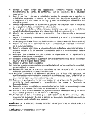 5 
 
IV. Cumplir y hacer cumplir las disposiciones normativas vigentes relativas al
funcionamiento del plantel, de conformidad con las finalidades de la educación
secundaria;
V. Cumplir con las comisiones y actividades propias del servicio que le señalen las
autoridades superiores y asignar al personal las comisiones específicas que
correspondan a la naturaleza de su cargo y sean necesarias para el buen funciona
miento del plantel;
VI. Acordar regularmente con las autoridades superiores, por una parte, y con el personal a
su cargo, por otra, los asuntos relativos a la escuela;
VII. Ser conducto inmediato entre las autoridades superiores y el personal a sus órdenes,
para todos los trámites relativos al funcionamiento de la escuela que dirige;
VIII. Atender las necesidades del servicio educativo y los problemas de la comunidad
escolar;
IX. Vigilar la puntualidad y asistencia del personal escolar y la eficiencia en el desempeño
de su cometido;
X. Verificar la puntualidad, asistencia, aprovechamiento y comportamiento de los alumnos;
XI. Presidir los actos en que participen los alumnos y maestros, en su calidad de miembros
de la comunidad escolar;
XII. Celebrar juntas de información y orientación técnico-pedagógica y administrativa con el
personal escolar, a fin de coordinar criterios para mejorar el rendimiento del proceso
educativo;
XIII. Participar, conjuntamente con los cuerpos de supervisión, en la organización y
desarrollo de las juntas de academia;
XIV. Colaborar con los cuerpos de supervisión para el desempeño eficaz de sus funciones y
llevar un libro de registro de sus visitas;
XV. Presidir el Consejo Técnico Escolar;
XVI. Autorizar la documentación oficial que expida el plantel, así como vigilar la seguridad y
conservación de la misma;
XVII. Responsabilizarse de la adecuada administración del personal y de los recursos
materiales y financieros con que cuente el plantel;
XVIII. Proponer conforme a la estructura educativa que le haya sido aprobada, los
nombramientos o remociones del personal de la escuela a su cargo, con base en las
disposiciones legales y administrativas vigentes;
XIX. Promover la participación del personal escolar en los programas de actualización y
capacitación técnico-pedagógica y administrativa que realice la Secretaría de
Educación Pública;
XX. Denunciar ante las autoridades competentes los hechos delictuosos que se registren en
el interior de la escuela e informar a las autoridades educativas;
XXI. Dar a conocer a la comunidad escolar, oportunamente, el presente acuerdo y las demás
disposiciones que normen las labores de la institución; y
XXII. Cumplir con las demás funciones que se establezcan en este Ordenamiento, en otras
disposiciones aplicables y las que le asignen las autoridades educativas superiores, de
conformidad con la naturaleza de su cargo.
ARTÍCULO 20. El subdirector auxiliará al director en el ejercicio de las atribuciones a él
encomendadas.
ARTÍCULO 21. Corresponde al subdirector:
 