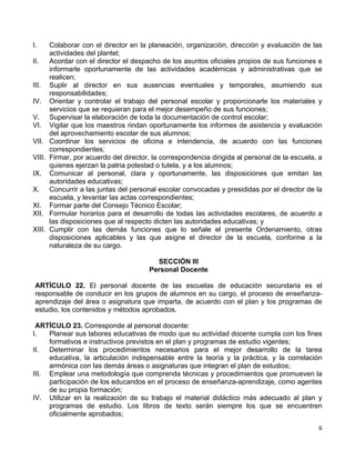 6 
 
I. Colaborar con el director en la planeación, organización, dirección y evaluación de las
actividades del plantel;
II. Acordar con el director el despacho de los asuntos oficiales propios de sus funciones e
informarle oportunamente de las actividades académicas y administrativas que se
realicen;
III. Suplir al director en sus ausencias eventuales y temporales, asumiendo sus
responsabilidades;
IV. Orientar y controlar el trabajo del personal escolar y proporcionarle los materiales y
servicios que se requieran para el mejor desempeño de sus funciones;
V. Supervisar la elaboración de toda la documentación de control escolar;
VI. Vigilar que los maestros rindan oportunamente los informes de asistencia y evaluación
del aprovechamiento escolar de sus alumnos;
VII. Coordinar los servicios de oficina e intendencia, de acuerdo con las funciones
correspondientes;
VIII. Firmar, por acuerdo del director, la correspondencia dirigida al personal de la escuela, a
quienes ejerzan la patria potestad o tutela, y a los alumnos;
IX. Comunicar al personal, clara y oportunamente, las disposiciones que emitan las
autoridades educativas;
X. Concurrir a las juntas del personal escolar convocadas y presididas por el director de la
escuela, y levantar las actas correspondientes;
XI. Formar parte del Consejo Técnico Escolar;
XII. Formular horarios para el desarrollo de todas las actividades escolares, de acuerdo a
las disposiciones que al respecto dicten las autoridades educativas; y
XIII. Cumplir con las demás funciones que lo señale el presente Ordenamiento, otras
disposiciones aplicables y las que asigne el director de la escuela, conforme a la
naturaleza de su cargo.
SECCIÓN III
Personal Docente
ARTÍCULO 22. El personal docente de las escuelas de educación secundaria es el
responsable de conducir en los grupos de alumnos en su cargo, el proceso de enseñanza-
aprendizaje del área o asignatura que imparta, de acuerdo con el plan y los programas de
estudio, los contenidos y métodos aprobados.
ARTÍCULO 23. Corresponde al personal docente:
I. Planear sus labores educativas de modo que su actividad docente cumpla con los fines
formativos e instructivos previstos en el plan y programas de estudio vigentes;
II. Determinar los procedimientos necesarios para el mejor desarrollo de la tarea
educativa, la articulación indispensable entre la teoría y la práctica, y la correlación
armónica con las demás áreas o asignaturas que integran el plan de estudios;
III. Emplear una metodología que comprenda técnicas y procedimientos que promueven la
participación de los educandos en el proceso de enseñanza-aprendizaje, como agentes
de su propia formación;
IV. Utilizar en la realización de su trabajo el material didáctico más adecuado al plan y
programas de estudio. Los libros de texto serán siempre los que se encuentren
oficialmente aprobados;
 