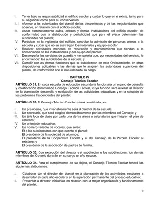 9 
 
I. Tener bajo su responsabilidad el edificio escolar y cuidar lo que en él existe, tanto para
su seguridad como para su conservación;
II.I nformar a las autoridades del plantel de los desperfectos y de las irregularidades que
observe, en relación con el edificio escolar;
III. Asear esmeradamente aulas, anexos y demás instalaciónes del edificio escolar, de
conformidad con la distribución y periodicidad que para el efecto determinen las
autoridades del plantel;
IV. Participar en la vigilancia del edificio, controlar la admisión de personas ajenas a la
escuela y cuidar que no se sustraigan los materiales y equipo escolar;
V. Realizar actividades menores de reparación y mantenimiento que tiendan a la
conservación de las instalaciones y del equipo del plantel;
VI. Desempeñar los servicios de guardia y mensajería que, por necesidades del servicio, le
encomienden las autoridades de la escuela; y
VII. Cumplir con las demás funciones que se establezcan en este Ordenamiento, en otras
disposiciones aplicables y las demás que le asignen las autoridades superiores del
plantel, de conformidad con la naturaleza de su cargo.
CAPÍTULO IV
Consejo Técnico Escolar
ARTÍCULO 31. En cada escuela de educación secundaria funcionará un órgano de consulta
y colaboración denominado Consejo Técnico Escolar, cuya función será auxiliar al director
en la planeación, desarrollo y evaluación de las actividades educativas y en la solución de
los problemas trascendentes del plantel.
ARTÍCULO 32. El Consejo Técnico Escolar estará constituido por:
I. Un presidente, que invariablemente será el director de la escuela;
II. Un secretario, que será elegido democráticamente por los miembros del Consejo; y
III. Un jefe local de clase por cada una de las áreas o asignaturas que integren el plan de
estudios;
IV. Un orientador educativo;
V. Un número variable de vocales, que serán:
El o los subdirectores con que cuente el plantel;
El presidente de la sociedad de alumnos;
El presidente de la Cooperativa Escolar y el del Consejo de la Parcela Escolar si
existiere; y
El presidente de la asociación de padres de familia.
ARTÍCULO 33. Con excepción del director y el subdirector o los subdirectores, los demás
miembros del Consejo durarán en su cargo un año escolar.
ARTÍCULO 34. Para el cumplimiento de su objeto, el Consejo Técnico Escolar tendrá las
siguientes atribuciones:
I. Colaborar con el director del plantel en la planeación de las actividades escolares a
desarrollar en cada año escolar y en la superación permanente del proceso educativo;
II. Presentar al director iniciativas en relación con la mejor organización y funcionamiento
del plantel;
 