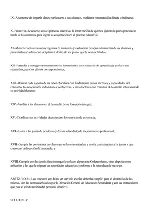 IX.-Abstenerse de impartir clases particulares a sus alumnos, mediante remuneración directa o indirecta;
X.-Promover, de acuerdo con el personal directivo, la intervención de quienes ejerzan la patria potestad o
tutela de los alumnos, para lograr su cooperación en el proceso educativo;
XI.-Mantener actualizados los registros de asistencia y evaluación de aprovechamiento de los alumnos y
presentarlos a la dirección del plantel, dentro de los plazos que le sean señalados;
XII.-Formular y entregar oportunamente los instrumentos de evaluación del aprendizaje que les sean
requeridos, para los efectos correspondientes;
XIII.-Motivar cada aspecto de su labor educativa con fundamento en los intereses y capacidades del
educando, las necesidades individuales y colectivas, y otros factores que permitan el desarrollo interesante de
su actividad docente;
XIV.-Auxiliar a los alumnos en el desarrollo de su formación integral;
XV.-Coordinar sus actividades docentes con los servicios de asistencia;
XVI.-Asistir a las juntas de academia y demás actividades de mejoramiento profesional;
XVII.-Cumplir las comisiones escolares que se les encomienden y asistir puntualmente a las juntas a que
convoque la dirección de la escuela; y
XVIII.-Cumplir con las demás funciones que le señalen el presente Ordenamiento, otras disposiciones
aplicables y las que le asignen las autoridades educativas, conforme a la naturaleza de su cargo.
ARTICULO 24.-Los maestros con horas de servicio escolar deberán cumplir, para el desarrollo de las
mismas, con las normas señaladas por la Dirección General de Educación Secundaria y con las instrucciones
que para el efecto reciban del personal directivo.
SECCION IV
 