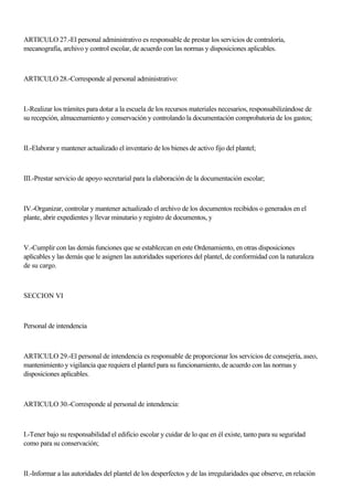 ARTICULO 27.-El personal administrativo es responsable de prestar los servicios de contraloría,
mecanografía, archivo y control escolar, de acuerdo con las normas y disposiciones aplicables.
ARTICULO 28.-Corresponde al personal administrativo:
I.-Realizar los trámites para dotar a la escuela de los recursos materiales necesarios, responsabilizándose de
su recepción, almacenamiento y conservación y controlando la documentación comprobatoria de los gastos;
II.-Elaborar y mantener actualizado el inventario de los bienes de activo fijo del plantel;
III.-Prestar servicio de apoyo secretarial para la elaboración de la documentación escolar;
IV.-Organizar, controlar y mantener actualizado el archivo de los documentos recibidos o generados en el
plante, abrir expedientes y llevar minutario y registro de documentos, y
V.-Cumplir con las demás funciones que se establezcan en este Ordenamiento, en otras disposiciones
aplicables y las demás que le asignen las autoridades superiores del plantel, de conformidad con la naturaleza
de su cargo.
SECCION VI
Personal de intendencia
ARTICULO 29.-El personal de intendencia es responsable de proporcionar los servicios de consejería, aseo,
mantenimiento y vigilancia que requiera el plantel para su funcionamiento, de acuerdo con las normas y
disposiciones aplicables.
ARTICULO 30.-Corresponde al personal de intendencia:
I.-Tener bajo su responsabilidad el edificio escolar y cuidar de lo que en él existe, tanto para su seguridad
como para su conservación;
II.-Informar a las autoridades del plantel de los desperfectos y de las irregularidades que observe, en relación
 