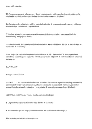 con el edificio escolar;
III.-Asear esmeradamente aulas, anexos y demás instalaciones del edificio escolar, de conformidad con la
distribución y periodicidad que para el efecto determinen las autoridades del plantel;
IV.-Participar en la vigilancia del edificio, controlar la admisión de personas ajenas a la escuela y cuidar que
no se sustraigan los materiales y equipo escolar;
V.-Realizar actividades menores de reparación y mantenimiento que tiendan a la conservación de las
instalaciones y del equipo del plantel;
VI.-Desempeñar los servicios de guardia y mensajería que, por necesidades del servicio, le encomienden las
autoridades de la escuela, y
VII.-Cumplir con las demás funciones que se establezcan en este Ordenamiento, en otras disposiciones
aplicables y las demás que le asignen las autoridades superiores del plantel, de conformidad con la naturaleza
de su cargo.
CAPITULO IV
Consejo Técnico Escolar
ARTICULO 31.-En cada escuela de educación secundaria funcionará un órgano de consulta y colaboración
denominado Consejo Técnico Escolar, cuya función será auxiliar al director en la planeación, desarrollo y
evaluación de las actividades educativas y en la solución de los problemas trascendentes del plantel.
ARTICULO 32.-El Consejo Técnico Escolar estará constituido por:
I.-Un presidente, que invariablemente será el director de la escuela;
II.-Un secretario, que será elegido democráticamente por los miembros del Consejo, y
III.-Un número variable de vocales, que serán:
 