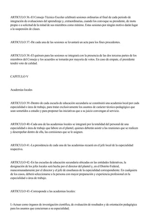 ARTICULO 36.-El Consejo Técnico Escolar celebrará sesiones ordinarias al final de cada periodo de
integración de evaluaciones del aprendizaje y, extraordinarias, cuando los convoque su presidente, de motu
propio o a solicitud de la mitad de sus miembros como mínimo. Estas sesiones por ningún motivo darán lugar
a la suspensión de clases.
ARTICULO 37.-De cada una de las sesiones se levantará un acta para los fines procedentes.
ARTICULO 38.-El quórum para las sesiones se integrará con la presencia de las dos terceras partes de los
miembros del Consejo y los acuerdos se tomarán por mayoría de votos. En caso de empate, el presidente
tendrá voto de calidad.
CAPITULO V
Academias locales
ARTICULO 39.-Dentro de cada escuela de educación secundaria se constituirá una academia local por cada
especialidad o área de trabajo, para tratar exclusivamente los asuntos de carácter técnico-pedagógico que
sean sometidos a estudio y para proponer las iniciativas que a su juicio convengan al servicio.
ARTICULO 40.-Cada una de las academias locales se integrará por la totalidad del personal de una
especialidad o área de trabajo que labore en el plantel, quienes deberán asistir a las reuniones que se realicen
y desempeñar dentro de ella, las comisiones que se le asignen.
ARTICULO 41.-La presidencia de cada una de las academias recaerá en el jefe local de la especialidad
respectiva.
ARTICULO 42.-En las escuelas de educación secundaria ubicadas en las entidades federativas, la
designación de los jefes locales será hecha por el director del plantel y, en el Distrito Federal,
mancomunadamente por el director y el jefe de enseñanza de la especialidad correspondiente. En cualquiera
de los casos, deberá seleccionarse a la persona con mayor preparación y experiencia profesional en la
especialidad o área de trabajo.
ARTICULO 43.-Corresponde a las academias locales:
I.-Actuar como órganos de investigación científica, de evaluación de resultados y de orientación pedagógica
para los asuntos que conciernan a su especialidad;
 