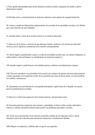 I.-Tener iguales oportunidades para recibir educación conforme al plan y programas de estudio y demás
disposiciones vigentes;
II.-Participar activa y conscientemente en el proceso educativo como agentes de su propia formación;
III.-Acatar y cumplir las disposiciones reglamentarias, los acuerdos de las autoridades escolares y los deberes
que, como alumnos, les sean señalados;
IV.-Guardar dentro y fuera de la escuela el decoro y la conducta adecuados;
V.-Hacer uso de los bienes y servicios de que disponga el plante, conforme a las normas que rijan tales
servicios, con la vigilancia y orientación de los maestros correspondientes:
VI.-Asistir regular y puntualmente a clases y a todas las actividades escolares que, con carácter obligatorio, se
realicen dentro o fuera del plantel y no abandonarlas sin el permiso respectivo;
VII.-Guardar respeto y rendir honores a los símbolos patrios, conforme a las disposiciones vigentes;
VIII.-Dar aviso inmediato a las autoridades de la escuela, por conducto de quienes ejerzan la patria potestad
o tutela, registrados en el expediente escolar, de sus ausencias por causa de fuerza mayor, así como justificar
sus retardos o inasistencias;
IX.-Incorporarse a la actividad que les corresponda desempeñar, según la hora de su llegada a la escuela,
previa la justificación de su retardo:
X.-Observar y recibir trato respetuoso de los demás alumnos y del personal escolar;
XI.-Formular peticiones respetuosas ante maestros y autoridades, en forma verbal o escrita, individual o
colectiva y solicitar orientación educativa para resolver sus problemas personales o sociales;
XII.-Tener acceso permanente a la revisión de sus pruebas, trabajos de investigación, tareas y demás
elementos motivo de evaluación, para solicitar las aclaraciones o rectificaciones debidas;
XIII.-Obtener su credencial y exhibirla cada vez que les sea requerida;
 