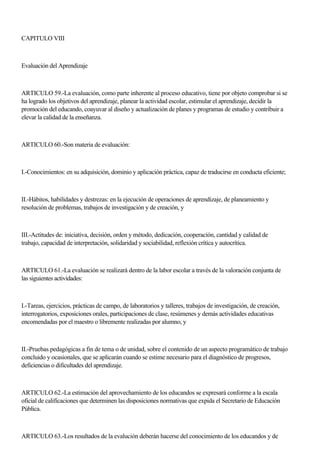 CAPITULO VIII
Evaluación del Aprendizaje
ARTICULO 59.-La evaluación, como parte inherente al proceso educativo, tiene por objeto comprobar si se
ha logrado los objetivos del aprendizaje, planear la actividad escolar, estimular el aprendizaje, decidir la
promoción del educando, coayuvar al diseño y actualización de planes y programas de estudio y contribuir a
elevar la calidad de la enseñanza.
ARTICULO 60.-Son materia de evaluación:
I.-Conocimientos: en su adquisición, dominio y aplicación práctica, capaz de traducirse en conducta eficiente;
II.-Hábitos, habilidades y destrezas: en la ejecución de operaciones de aprendizaje, de planeamiento y
resolución de problemas, trabajos de investigación y de creación, y
III.-Actitudes de: iniciativa, decisión, orden y método, dedicación, cooperación, cantidad y calidad de
trabajo, capacidad de interpretación, solidaridad y sociabilidad, reflexión crítica y autocrítica.
ARTICULO 61.-La evaluación se realizará dentro de la labor escolar a través de la valoración conjunta de
las siguientes actividades:
I.-Tareas, ejercicios, prácticas de campo, de laboratorios y talleres, trabajos de investigación, de creación,
interrogatorios, exposiciones orales, participaciones de clase, resúmenes y demás actividades educativas
encomendadas por el maestro o libremente realizadas por alumno, y
II.-Pruebas pedagógicas a fin de tema o de unidad, sobre el contenido de un aspecto programático de trabajo
concluido y ocasionales, que se aplicarán cuando se estime necesario para el diagnóstico de progresos,
deficiencias o dificultades del aprendizaje.
ARTICULO 62.-La estimación del aprovechamiento de los educandos se expresará conforme a la escala
oficial de calificaciones que determinen las disposiciones normativas que expida el Secretario de Educación
Pública.
ARTICULO 63.-Los resultados de la evalución deberán hacerse del conocimiento de los educandos y de
 