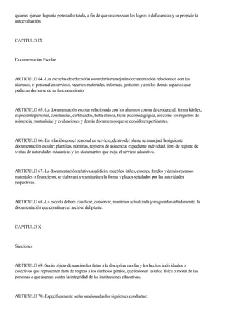 quienes ejerzan la patria potestad o tutela, a fin de que se conozcan los logros o deficiencias y se propicie la
autoevaluación.
CAPITULO IX
Documentación Escolar
ARTICULO 64.-Las escuelas de educación secundaria manejarán documentación relacionada con los
alumnos, el personal en servicio, recursos materiales, informes, gestiones y con los demás aspectos que
pudieran derivarse de su funcionamiento.
ARTICULO 65.-La documentación escolar relacionada con los alumnos consta de credencial, forma kárdex,
expediente personal, constancias, certificados, ficha clínica, ficha psicopedagógica, así como los registros de
asistencia, puntualidad y evaluaciones y demás documentos que se consideren pertinentes.
ARTICULO 66.-En relación con el personal en servicio, dentro del plante se manejará la siguiente
documentación escolar: plantillas, nóminas, registros de asistencia, expediente individual, libro de registro de
visitas de autoridades educativas y los documentos que exija el servicio educativo.
ARTICULO 67.-La documentación relativa a edificio, muebles, útiles, enseres, fondos y demás recursos
materiales o financieros, se elaborará y tramitará en la forma y plazos señalados por las autoridades
respectivas.
ARTICULO 68.-La escuela deberá clasificar, conservar, mantener actualizada y resguardar debidamente, la
documentación que constituye el archivo del plante.
CAPITULO X
Sanciones
ARTICULO 69.-Serán objeto de sanción las faltas a la disciplina escolar y los hechos individuales o
colectivos que representen falta de respeto a los símbolos patrios, que lesionen la salud física o moral de las
personas o que atenten contra la integridad de las instituciones educativas.
ARTICULO 70.-Específicamente serán sancionadas las siguientes conductas:
 