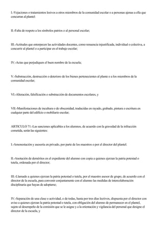 I.-Vejaciones o tratamientos lesivos a otros miembros de la comunidad escolar o a personas ajenas a ella que
concurran al plantel:
II.-Falta de respeto a los símbolos patrios o al personal escolar;
III.-Actitudes que entorpecen las actividades docentes, como renuencia injustificada, individual o colectiva, a
concurrir al plantel o a participar en el trabajo escolar;
IV.-Actas que perjudiquen el buen nombre de la escuela;
V.-Substracción, destrucción o deterioro de los bienes pertenecientes al plante o a los miembros de la
comunidad escolar;
VI.-Alteración, falsificación o substracción de documentos escolares, y
VII.-Manifestaciones de incultura o de obscenidad, traducidas en rayado, grabado, pintura o escritura en
cualquier parte del edificio o mobiliario escolar;
ARTICULO 71.-Las sanciones aplicables a los alumnos, de acuerdo con la gravedad de la infracción
cometida, serán las siguientes:
I.-Amonestación y asesoría en privado, por parte de los maestros o por el director del plantel.
II.-Anotación de deméritos en el expediente del alumno con copia a quienes ejerzan la patria potestad o
tutela, ordenada por el director;
III.-Llamado a quienes ejerzan la patria potestad o tutela, por el maestro asesor de grupo, de acuerdo con el
director de la escuela, para convenir conjuntamente con el alumno las medidas de intercolaboración
disciplinaria que hayan de adoptarse;
IV.-Separación de una clase o actividad, o de todas, hasta por tres días lectivos, dispuesta por el director con
aviso a quienes ejerzan la patria potestad o tutela, con obligación del alumno de permanecer en el plantel,
sujeto al desempeño de la comisión que se le asigne y a la orientación y vigilancia del personal que designe el
director de la escuela, y
 
