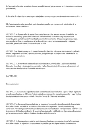 I.-Escuelas de educación secundaria diurna o para adolescentes, que prestan sus servicios en turnos matutinos
y vespertinos;
II.-Escuelas de educación secundaria para trabajadores, que operan para sus demandantes de este servicio, y
III.-Escuelas de educación secundaria particulares incorporadas, que operan con la autorización de la
Secretaría de Educación Pública.
ARTICULO 5o.-Las escuelas de educación secundaria que se rijan por este acuerdo, deberán dar las
facilidades necesarias y aportar a las autoridades correspondientes la información y documentación
requeridas, para que la Dirección General de Educación Secundaria o las delegaciones generales, según
corresponda, verifique el cumplimiento de las disposiciones, plan y programas de estudio y métodos
aprobados, y evalúen la educación que se imparte en ellas.
ARTICULO 6o.-Los órganos y servicios auxiliares de la educación, tales como asociaciones de padres de
familia, cooperativas escolares y parcelas escolares, se regularán por las disposiciones contenidas en los
ordenamientos respectivos.
ARTICULO 7o.-Compete a la Secretaría de Educación Pública, a través de la Dirección General de
Educación Secundaria y las delegaciones generales, vigilar el cumplimiento del presente ordenamiento, así
como proceder a su interpretación cuando sea necesario.
CAPITULO II
Desconcentración
ARTICULO 8.-Las escuelas dependientes de la Secretaría de Educación Pública a que se refiere el presente
acuerdo y que funcione en el Distrito Federal sujetarán su organización, operación, desarrollo y supervisión a
las disposiciones normativas que emita la Dirección General de Educación Secundaria.
ARTICULO 9o.-La educación secundaria que se imparta en los planteles dependientes de la Secretaría de
Educación Pública, ubicados en las entidades federativas, será organizada, operada, desarrollada y
supervisada por la Delegación General de la Secretaría de Educación Pública correspondiente, conforme a las
disposiciones del Reglamento Interior de la propia Secretaría, a los establecido por el presente ordenamiento
y a las normas que emita la Dirección General de Educación Secundaria.
ARTICULO 10.-Las escuelas secundarias particulares que funcionen con autorización de la Secretaría de
Educación Pública, se sujetarán a los procesos de supervisión que practiquen la Dirección General de
 