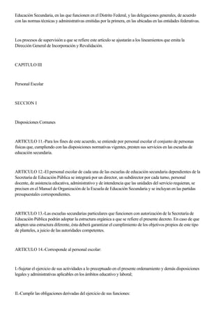 Educación Secundaria, en las que funcionen en el Distrito Federal, y las delegaciones generales, de acuerdo
con las normas técnicas y administrativas emitidas por la primera, en las ubicadas en las entidades federativas.
Los procesos de supervisión a que se refiere este artículo se ajustarán a los lineamientos que emita la
Dirección General de Incorporación y Revalidación.
CAPITULO III
Personal Escolar
SECCION I
Disposiciones Comunes
ARTICULO 11.-Para los fines de este acuerdo, se entiende por personal escolar el conjunto de personas
físicas que, cumpliendo con las disposiciones normativas vigentes, presten sus servicios en las escuelas de
educación secundaria.
ARTICULO 12.-El personal escolar de cada una de las escuelas de educación secundaria dependientes de la
Secretaría de Educación Pública se integrará por un director, un subdirector por cada turno, personal
docente, de asistencia educativa, administrativo y de intendencia que las unidades del servicio requieran, se
precisen en el Manuel de Organización de la Escuela de Educación Secundaria y se incluyan en las partidas
presupuestales correspondientes.
ARTICULO 13.-Las escuelas secundarias particulares que funcionen con autorización de la Secretaría de
Educación Pública podrán adoptar la estructura orgánica a que se refiere el presente decreto. En caso de que
adopten una estructura diferente, ésta deberá garantizar el cumplimiento de los objetivos propios de este tipo
de planteles, a juicio de las autoridades competentes.
ARTICULO 14.-Corresponde al personal escolar:
I.-Sujetar el ejercicio de sus actividades a lo preceptuado en el presente ordenamiento y demás disposiciones
legales y administrativas aplicables en los ámbitos educativo y laboral;
II.-Cumplir las obligaciones derivadas del ejercicio de sus funciones:
 