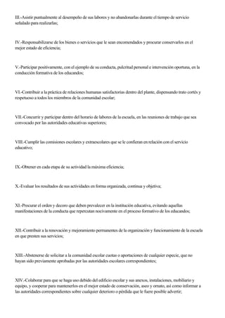 III.-Asistir puntualmente al desempeño de sus labores y no abandonarlas durante el tiempo de servicio
señalado para realizarlas;
IV.-Responsabilizarse de los bienes o servicios que le sean encomendados y procurar conservarlos en el
mejor estado de eficiencia;
V.-Participar positivamente, con el ejemplo de su conducta, pulcritud personal e intervención oportuna, en la
conducción formativa de los educandos;
VI.-Contribuir a la práctica de relaciones humanas satisfactorias dentro del plante, dispensando trato cortés y
respetuoso a todos los miembros de la comunidad escolar;
VII.-Concurrir y participar dentro del horario de labores de la escuela, en las reuniones de trabajo que sea
convocado por las autoridades educativas superiores;
VIII.-Cumplir las comisiones escolares y extraescolares que se le confieran en relación con el servicio
educativo;
IX.-Obtener en cada etapa de su actividad la máxima eficiencia;
X.-Evaluar los resultados de sus actividades en forma organizada, continua y objetiva;
XI.-Procurar el orden y decoro que deben prevalecer en la institución educativa, evitando aquellas
manifestaciones de la conducta que repercutan nocivamente en el proceso formativo de los educandos;
XII.-Contribuir a la renovación y mejoramiento permanentes de la organización y funcionamiento de la escuela
en que presten sus servicios;
XIII.-Abstenerse de solicitar a la comunidad escolar cuotas o aportaciones de cualquier especie, que no
hayan sido previamente aprobadas por las autoridades escolares correspondientes;
XIV.-Colaborar para que se haga uso debido del edificio escolar y sus anexos, instalaciones, mobiliario y
equipo, y cooperar para mantenerlos en el mejor estado de conservación, aseo y ornato, así como informar a
las autoridades correspondientes sobre cualquier deterioro o pérdida que le fuere posible advertir;
 