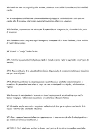 XI.-Presidir los actos en que participen los alumnos y maestros, en su calidad de miembros de la comunidad
escolar;
XII.-Celebrar juntas de información y orientación técnico-pedagógicas y administrativas con el personal
escolar, a fin de coordinar criterios para mejorar el rendimiento del proceso educativo;
XIII.-Participar, conjuntamente con los cuerpos de supervisión, en la organización y desarrollo de las juntas
de academia;
XIV.-Colaborar con los cuerpos de supervisores para el desempeño eficaz de sus funciones y llevar un libro
de registro de sus visitas;
XV.-Presidir el Consejo Técnico Escolar;
XVI.-Autorizar la documentación oficial que expida el plantel, así como vigilar la seguridad y conservación de
la misma;
XVII.-Responsabilizarse de la adecuada administración del personal y de los recursos materiales y financieros
con que cuente el plantel;
XVIII.-Proponer, conformar la estructura educativo que le haya sido aprobada, los nombramientos o
remociones del personal de la escuela a su cargo, con base en las disposiciones legales y administrativas
vigentes.
XIX.-Promover la participación del personal escolar en los programas de actualización y capacitación
técnico-pedagógica y administrativa que realice la Secretaría de Educación Pública;
XX.-Denunciar ante las autoridades competentes los hechos delictivos que se registren en el interior de la
escuela e informar a las autoridades educativas;
XXI.-Dar a conocer a la comunidad escolar, oportunamente, el presente acuerdo y las demás disposiciones
que normen las labores de la institución, y
ARTICULO 20.-El subdirector auxiliará al director en el ejercicio de las atribuciones a él encomendadas.
 