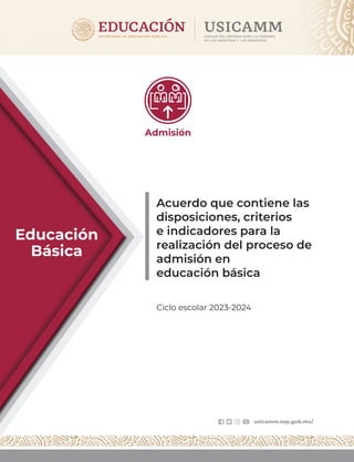 Acuerdo que contiene las
disposiciones, criterios
e indicadores para la
realización del proceso de
admisión en
educación básica
Ciclo escolar 2023-2024
Educación
Básica
usicamm.sep.gob.mx/
Admisión
 