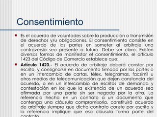 Consentimiento Es el acuerdo de voluntades sobre la producción o transmisión de derechos y/u obligaciones. El consentimiento consiste en el acuerdo de las partes en someter al arbitraje una controversia sea presente o futura. Debe ser claro. Existen diversas formas de manifestar el consentimiento, el artículo 1423 del Código de Comercio establece que: Artículo 1423.-  El acuerdo de arbitraje deberá constar por escrito, y consignarse en documento firmado por las partes o en un intercambio de cartas, télex, telegramas, facsímil u otros medios de telecomunicación que dejen constancia del acuerdo, o en un intercambio de escritos de demanda y contestación en los que la existencia de un acuerdo sea afirmada por una parte sin ser negada por la otra. La referencia hecha en un contrato a un documento que contenga una cláusula compromisoria, constituirá acuerdo de arbitraje siempre que dicho contrato conste por escrito y la referencia implique que esa cláusula forma parte del contrato 