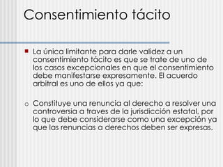 Consentimiento tácito La única limitante para darle validez a un consentimiento tácito es que se trate de uno de los casos excepcionales en que el consentimiento debe manifestarse expresamente. El acuerdo arbitral es uno de ellos ya que:  o Constituye una renuncia al derecho a resolver una controversia a traves de la jurisdicción estatal, por lo que debe considerarse como una excepción ya que las renuncias a derechos deben ser expresas. 