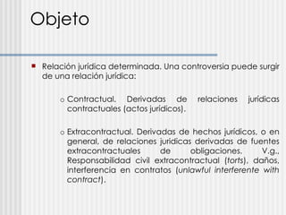 Objeto Relación jurídica determinada. Una controversia puede surgir de una relación jurídica: o Contractual. Derivadas de relaciones jurídicas contractuales (actos jurídicos). o Extracontractual. Derivadas de hechos jurídicos, o en general, de relaciones juridicas derivadas de fuentes extracontractuales de obligaciones. V.g., Responsabilidad civil extracontractual ( torts ), daños, interferencia en contratos ( unlawful interferente with contract ). 