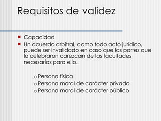 Requisitos de validez Capacidad Un acuerdo arbitral, como todo acto jurídico, puede ser invalidado en caso que las partes que lo celebraron carezcan de las facultades necesarias para ello. o Persona física o Persona moral de carácter privado o Persona moral de carácter público 