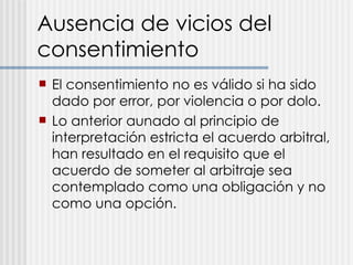 Ausencia de vicios del consentimiento El consentimiento no es válido si ha sido dado por error, por violencia o por dolo. Lo anterior aunado al principio de interpretación estricta el acuerdo arbitral, han resultado en el requisito que el acuerdo de someter al arbitraje sea contemplado como una obligación y no como una opción.  