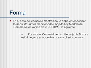 Forma En el caso del comercio electrónico se debe entender por los requisitos antes mencionados, bajo la Ley Modelo de Comercio Electrónico de la UNCITRAL, lo siguiente: o Por escrito: Contenido en un Mensaje de Datos si está integro y es accesible para su ulterior consulta. 