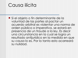 Causa ilícita Si el objeto o fin determinante de la voluntad de las partes al pactar un acuerdo arbitral es violentar una norma de orden público o imperativa, se estará en presencia de un fraude a la ley. Es decir una circunstancia en la cual se logra un resultado antijurídico en la medida en que su causa lo es. Por lo tanto esto acarreará su nulidad. 