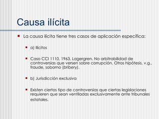 Causa il ícita La causa ilícita tiene tres casos de aplicación específica: a) Ilícitos Caso CCI 1110, 1963, Lagergren. No arbitrabilidad de controversias que versen sobre corrupción. Otros hipótesis, v.g., fraude, soborno ( bribery) . b) Jurisdicción exclusiva Existen ciertos tipo de controversias que ciertas legislaciones requieren que sean ventiladas exclusivamente ante tribunales estatales.   
