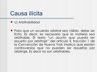 Causa il ícita c) Arbitrabilidad Para que un acuerdo arbitral sea válido, debe ser lícito. Es decir, es necesario que la materia sea arbitrable. El texto  “un asunto que pueda ser resuelto por arbitraje”  del artículo II, fracción 1 de la Convención de Nueva York implica que existen controversias que no pueden ser resueltas por arbitraje. Es decir no son arbitrables. 