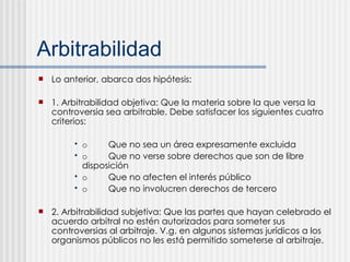 Arbitrabilidad Lo anterior, abarca dos hipótesis: 1. Arbitrabilidad objetiva: Que la materia sobre la que versa la controversia sea arbitrable. Debe satisfacer los siguientes cuatro criterios: o Que no sea un área expresamente excluida o Que no verse sobre derechos que son de libre disposición o Que no afecten el interés público o Que no involucren derechos de tercero 2. Arbitrabilidad subjetiva: Que las partes que hayan celebrado el acuerdo arbitral no estén autorizados para someter sus controversias al arbitraje. V.g. en algunos sistemas jurídicos a los organismos públicos no les está permitido someterse al arbitraje. 